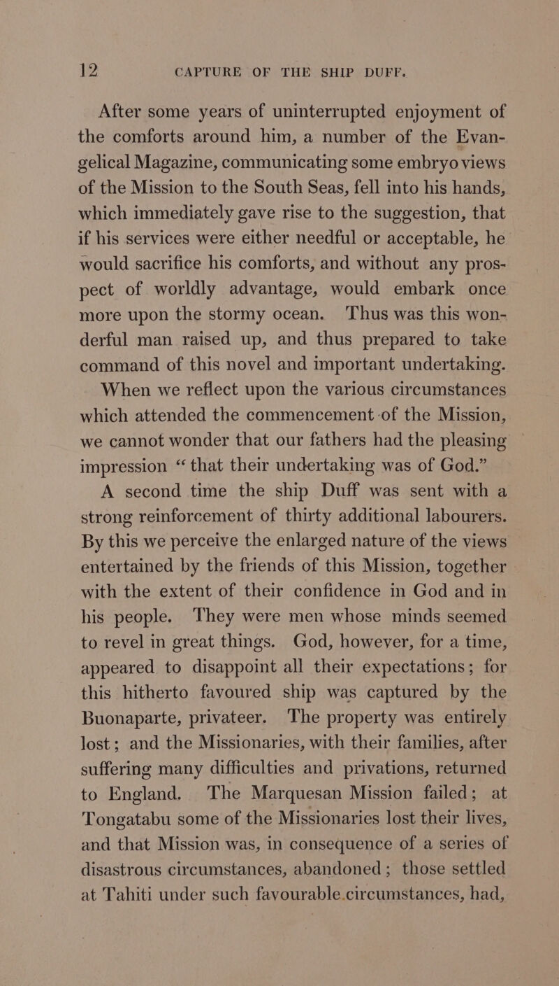 2 CAPTURE OF THE SHIP DUFF. After some years of uninterrupted enjoyment of the comforts around him, a number of the Evan- gelical Magazine, communicating some embryo views of the Mission to the South Seas, fell into his hands, which immediately gave rise to the suggestion, that if his services were either needful or acceptable, he would sacrifice his comforts, and without any pros- pect of worldly advantage, would embark once more upon the stormy ocean. Thus was this won- derful man raised up, and thus prepared to take command of this novel and important undertaking. When we reflect upon the various circumstances which attended the commencement:of the Mission, we cannot wonder that our fathers had the pleasing — impression “ that their undertaking was of God.” A second time the ship Duff was sent with a strong reinforcement of thirty additional labourers. By this we perceive the enlarged nature of the views entertained by the friends of this Mission, together » with the extent of their confidence in God and in his people. ‘They were men whose minds seemed to revel in great things. God, however, for a time, appeared to disappoint all their expectations; for this hitherto favoured ship was captured by the Buonaparte, privateer. The property was entirely lost; and the Missionaries, with their families, after suffering many difficulties and privations, returned to England. The Marquesan Mission failed; at Tongatabu some of the Missionaries lost their lives, and that Mission was, in consequence of a series of disastrous circumstances, abandoned; those settled at Tahiti under such favourable.circumstances, had,