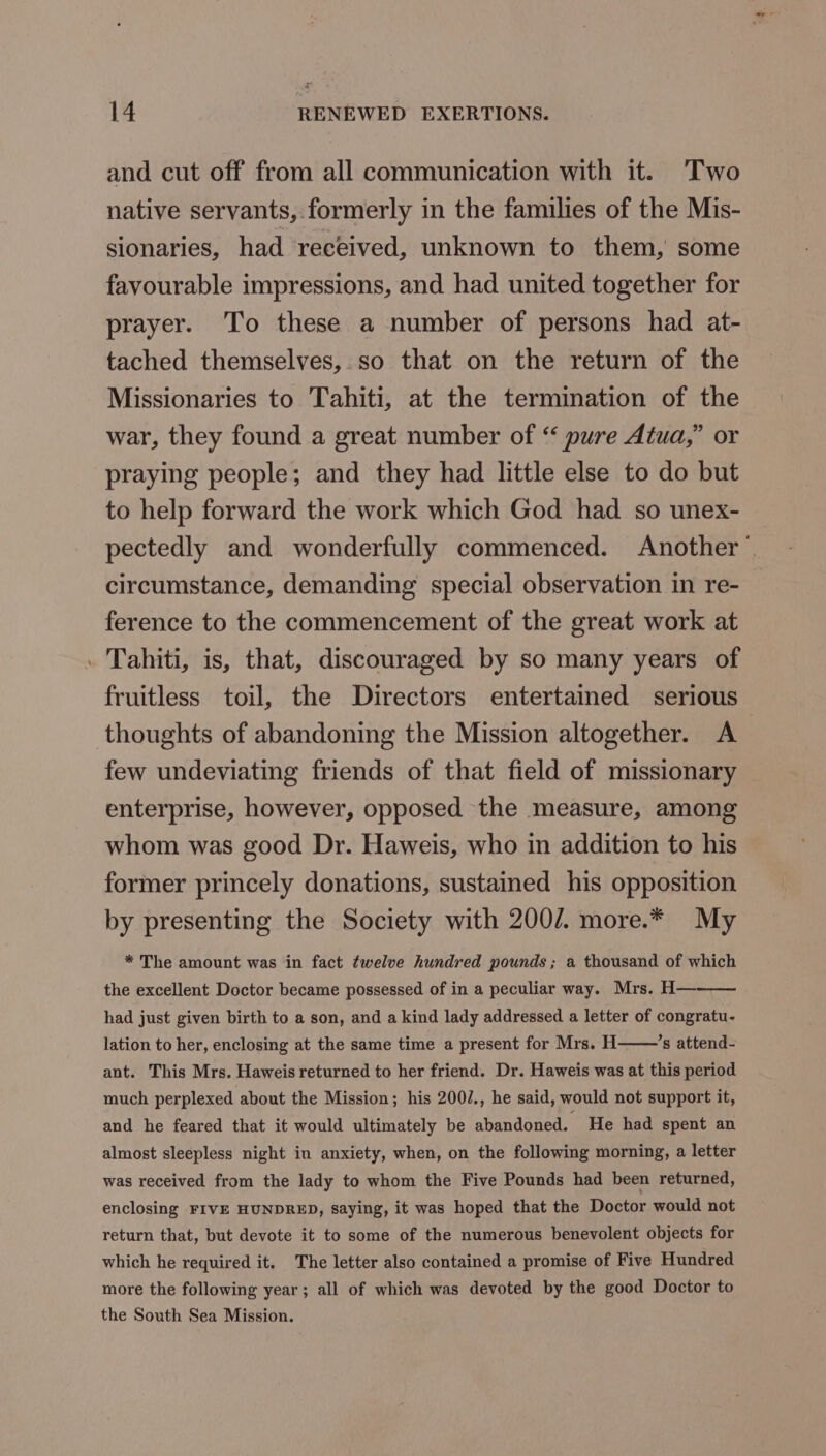 and cut off from all communication with it. Two native servants, formerly in the families of the Mis- sionaries, had received, unknown to them, some favourable impressions, and had united together for prayer. To these a number of persons had at- tached themselves, so that on the return of the Missionaries to Tahiti, at the termination of the war, they found a great number of “ pure Atua,” or praying people; and they had little else to do but to help forward the work which God had so unex- pectedly and wonderfully commenced. Another’ circumstance, demanding special observation in re- ference to the commencement of the great work at Tahiti, is, that, discouraged by so many years of fruitless toil, the Directors entertained serious thoughts of abandoning the Mission altogether. A few undeviating friends of that field of missionary enterprise, however, opposed the measure, among whom was good Dr. Haweis, who in addition to his former princely donations, sustained his opposition by presenting the Society with 200/. more.* My * The amount was in fact twelve hundred pounds; a thousand of which the excellent Doctor became possessed of in a peculiar way. Mrs. H— had just given birth to a son, and a kind lady addressed a letter of congratu- lation to her, enclosing at the same time a present for Mrs. H ’s attend- ant. This Mrs. Haweis returned to her friend. Dr. Haweis was at this period much perplexed about the Mission; his 200/., he said, would not support it, and he feared that it would ultimately be abandoned. He had spent an almost sleepless night in anxiety, when, on the following morning, a letter was received from the lady to whom the Five Pounds had been returned, enclosing FIVE HUNDRED, saying, it was hoped that the Doctor would not return that, but devote it to some of the numerous benevolent objects for which he required it. The letter also contained a promise of Five Hundred more the following year; all of which was devoted by the good Doctor to the South Sea Mission.