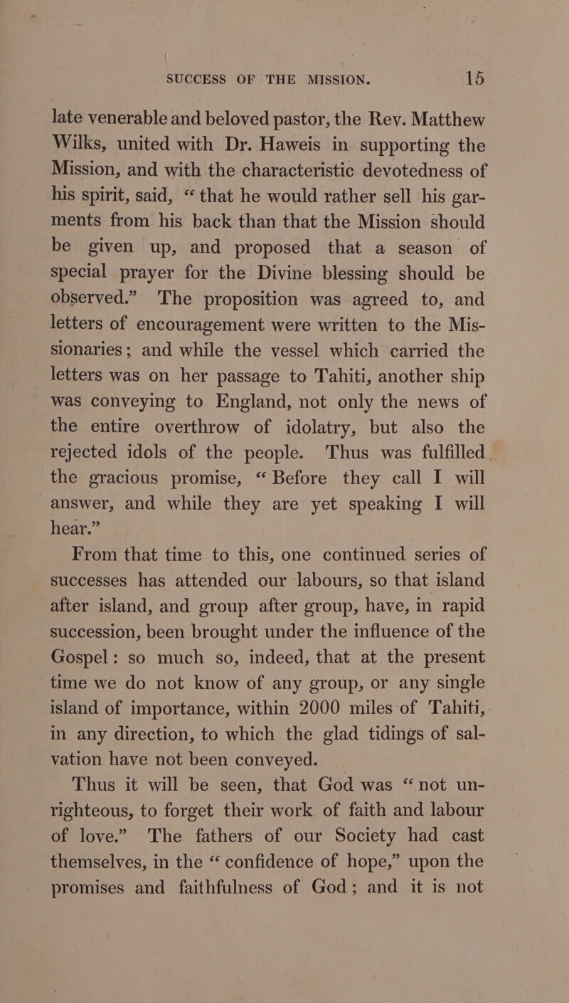 late venerable and beloved pastor, the Rev. Matthew Wilks, united with Dr. Haweis in supporting the Mission, and with the characteristic devotedness of his spirit, said, “that he would rather sell his gar- ments from his back than that the Mission should be given up, and proposed that a season of special prayer for the Divine blessing should be observed.” The proposition was agreed to, and letters of encouragement were written to the Mis- slonaries; and while the vessel which carried the letters was on her passage to Tahiti, another ship was conveying to England, not only the news of the entire overthrow of idolatry, but also the _ rejected idols of the people. Thus was fulfilled, the gracious promise, “ Before they call I will answer, and while they are yet speaking I will hear.” From that time to this, one continued series of successes has attended our labours, so that island after island, and group after group, have, in rapid succession, been brought under the influence of the Gospel: so much so, indeed, that at. the present time we do not know of any group, or any single island of importance, within 2000 miles of Tahiti, . in any direction, to which the glad tidings of sal- vation have not been conveyed. Thus it will be seen, that God was “not un- righteous, to forget their work of faith and labour of love.” The fathers of our Society had cast themselves, in the “ confidence of hope,” upon the promises and faithfulness of God; and it is not