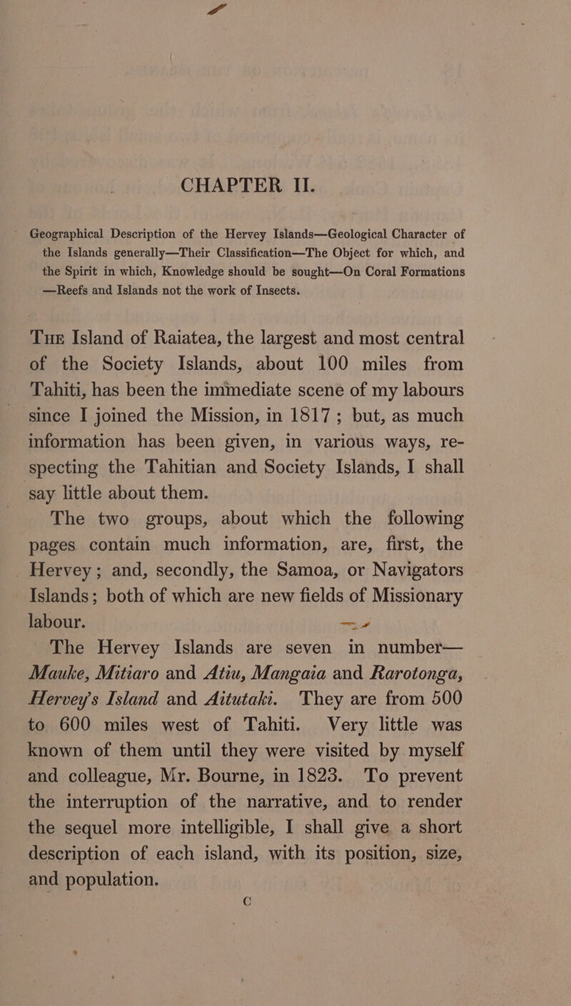 CHAPTER II. ' Geographical Description of the Hervey Islands—Geological Character of the Islands generally—Their Classification—The Object for which, and the Spirit in which, Knowledge should be sought—On Coral Formations —Reefs and Islands not the work of Insects. Tue Island of Raiatea, the largest and most central of the Society Islands, about 100 miles from Tahiti, has been the immediate scene of my labours since I joined the Mission, in 1817; but, as much information has been given, in various ways, re- specting the Tahitian and Society Islands, I shall say little about them. The two groups, about which the following pages contain much information, are, first, the _ Hervey; and, secondly, the Samoa, or Navigators Islands; both of which are new fields of Missionary labour. — The Hervey Islands are seven mm number— Mauke, Mitiaro and Atiu, Mangaia and Rarotonga, HHervey’s Island and Aitutaki. They are from 500 to 600 miles west of Tahiti. Very little was known of them until they were visited by myself and colleague, Mr. Bourne, in 1823. To prevent the interruption of the narrative, and to render the sequel more intelligible, I shall give a short description of each island, with its position, size, and population. G