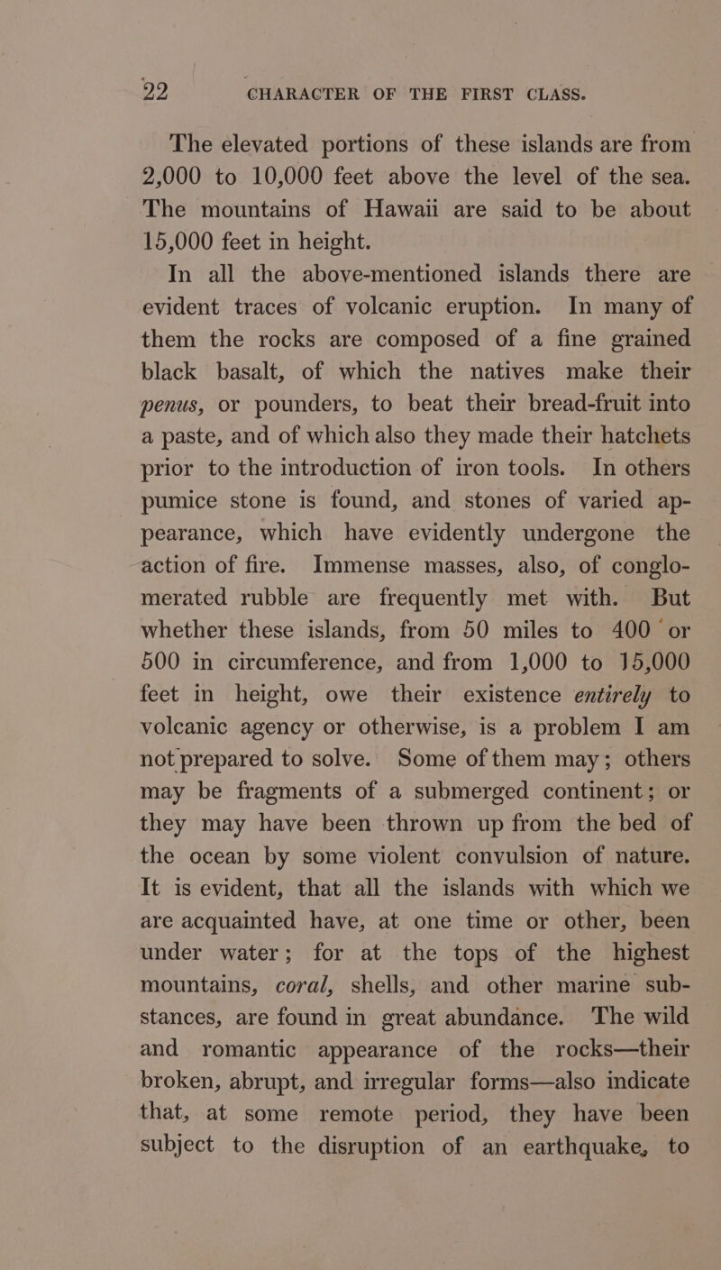 The elevated portions of these islands are from 2,000 to 10,000 feet above the level of the sea. The mountains of Hawaii are said to be about 15,000 feet in height. In all the above-mentioned islands there are — evident traces of volcanic eruption. In many of them the rocks are composed of a fine grained black basalt, of which the natives make their penus, or pounders, to beat their bread-fruit into a paste, and of which also they made their hatchets prior to the introduction of iron tools. In others pumice stone is found, and stones of varied ap- pearance, which have evidently undergone the action of fire. Immense masses, also, of conglo- merated rubble are frequently met with. But whether these islands, from 50 miles to 400 or 500 in circumference, and from 1,000 to 15,000 feet in height, owe their existence entirely to volcanic agency or otherwise, is a problem I am not prepared to solve. Some of them may; others may be fragments of a submerged continent; or they may have been thrown up from the bed of the ocean by some violent convulsion of nature. It is evident, that all the islands with which we are acquainted have, at one time or other, been under water; for at the tops of the highest mountains, coral, shells, and other marine sub- stances, are found in great abundance. The wild and romantic appearance of the rocks—their broken, abrupt, and irregular forms—also indicate that, at some remote period, they have been subject to the disruption of an earthquake, to