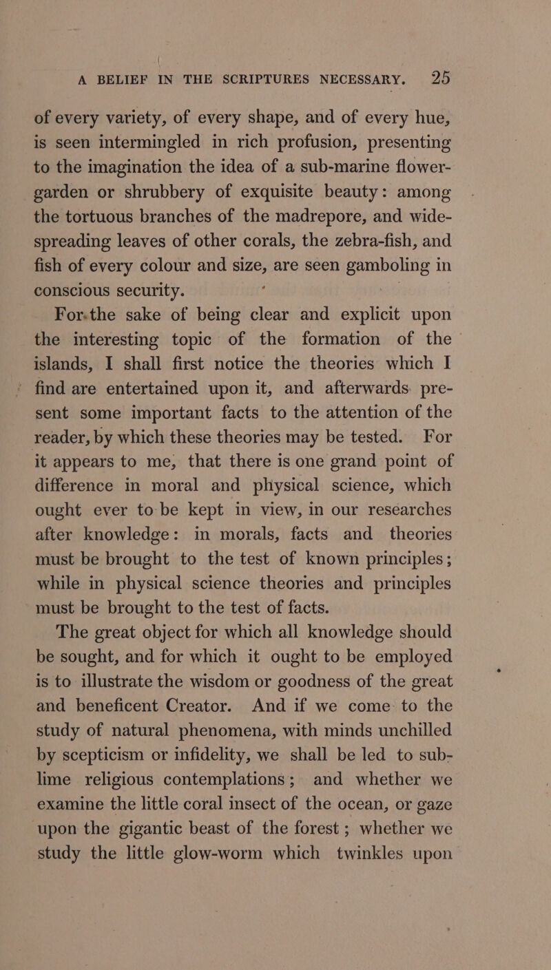 of every variety, of every shape, and of every hue, is seen intermingled in rich profusion, presenting to the imagination the idea of a sub-marine flower- garden or shrubbery of exquisite beauty: among the tortuous branches of the madrepore, and wide- spreading leaves of other corals, the zebra-fish, and fish of every colour and size, are seen gamboling in conscious security. ae For-the sake of being clear and explicit upon the interesting topic of the formation of the islands, I shall first notice the theories which I ' find are entertained upon it, and afterwards. pre- sent some important facts to the attention of the reader, by which these theories may be tested. For it appears to me, that there is one grand point of difference in moral and physical science, which ought ever to be kept in view, in our researches after knowledge: in morals, facts and_ theories must be brought to the test of known principles ; while in physical science theories and principles must be brought to the test of facts. The great object for which all knowledge should be sought, and for which it ought to be employed is to illustrate the wisdom or goodness of the great and beneficent Creator. And if we come: to the study of natural phenomena, with minds unchilled by scepticism or infidelity, we shall be led to sub- lime religious contemplations; and whether we examine the little coral insect of the ocean, or gaze ‘upon the gigantic beast of the forest ; whether we study the little glow-worm which twinkles upon