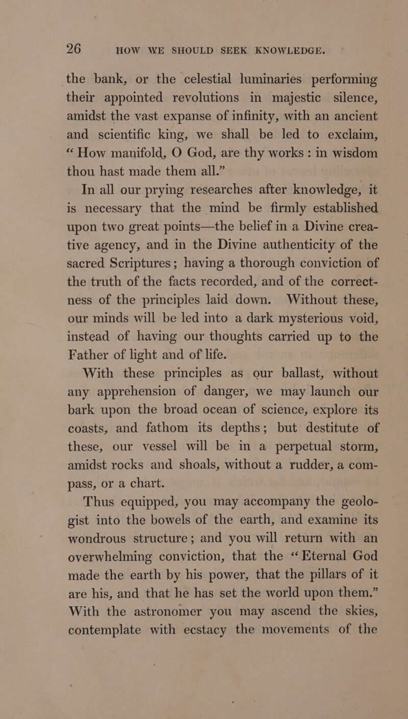 the bank, or the celestial luminaries performing their appointed revolutions in majestic silence, amidst the vast expanse of infinity, with an ancient and scientific king, we shall be led to exclaim, “ How manifold, O God, are thy works : in wisdom thou hast made them all.” In all our prying researches after knowledge, it is necessary that the mind be firmly established upon two great points—the belief in a Divine crea- tive agency, and in the Divine authenticity of the sacred Scriptures; having a thorough conviction of the truth of the facts recorded, and of the correct- ness of the principles laid down. Without these, our minds will be led into a dark mysterious void, instead of having our thoughts carried up to the Father of light and of life. With these principles as our ballast, without any apprehension of danger, we may launch our bark upon the broad ocean of science, explore its coasts, and fathom its depths; but destitute of these, our vessel will be in a perpetual storm, amidst rocks and shoals, without a rudder, a com- pass, or a chart. Thus equipped, you may accompany the geolo- gist into the bowels of the earth, and examine its wondrous structure; and you will return with an overwhelming conviction, that the “Eternal God made the earth by his power, that the pillars of it are his, and that he has set the world upon them.” With the astronomer you may ascend the skies, contemplate with ecstacy the movements of the