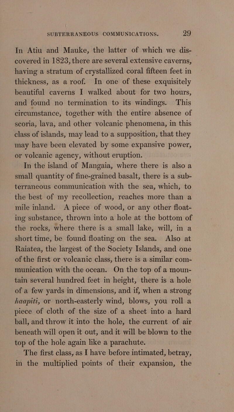 In Atiu and Mauke, the latter of which we dis- covered in 1823, there are several extensive caverns, having a stratum of crystallized coral fifteen feet in thickness, as a roof. In one of these exquisitely beautiful caverns I walked about for two hours, and found no termination to its windings. This circumstance, together with the entire absence of scoria, lava, and other volcanic phenomena, in this class of islands, may lead to a supposition, that they may have been elevated by some expansive power, or volcanic agency, without eruption. In the island of Mangaia, where there is also a small quantity of fine-grained basalt, there is a sub- -terraneous communication with the sea, which, to the best of my recollection, reaches more than a mile inland. &lt;A piece of wood, or any other float- ing substance, thrown into a hole at the bottom of the rocks, where there is a small lake, will, in a short time, be found floating on the sea. Also at Raiatea, the largest of the Society Islands, and one of the first or volcanic class, there is a similar com- munication with the ocean. On the top of a moun- tain several hundred feet in height, there is a hole of a few yards in dimensions, and if, when a strong haapiti, or north-easterly wind, blows, you roll a piece of cloth of the size of a sheet into a hard ball, and throw it into the hole, the current of air beneath will open it out, and it will be blown to the top of the hole again like a parachute. The first class, as I have before intimated, betray, in the multiplied points of their expansion, the