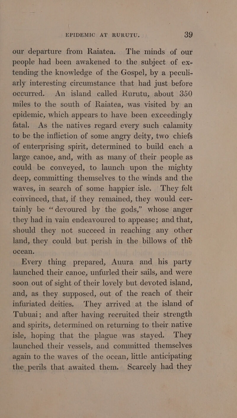 our departure from Raiatea. The minds of our people had been awakened to the subject of ex- tending the knowledge of the Gospel, by a peculi- arly interesting circumstance that had just before occurred. An island called Rurutu, about 350 miles to the south of Raiatea, was visited by an epidemic, which appears to have been exceedingly fatal. As the natives regard every such calamity to be the infliction of some angry deity, two chiefs of enterprising spirit, determined to build each a large canoe, and, with as many of their people as could be conveyed, to launch upon the mighty deep, committing themselves to the winds and the waves, in search of some happier isle. They felt convinced, that, if they remained, they would cer- tainly be “devoured by the gods,” whose anger they had in vain endeavoured to appease; and that, should they not succeed in reaching any other land, they could but perish in the billows of the ocean. Every thing prepared, Auura and _ his party launched their canoe, unfurled their sails, and were soon out of sight of their lovely but devoted island, and, as they supposed, out of the reach of their infuriated deities. They arrived at the island of Tubuai; and after having recruited their strength and spirits, determined on returning to their native isle, hoping that the plague was stayed. They launched their vessels, and committed themselves again to the waves of the ocean, little anticipating the perils that awaited them. Scarcely had they