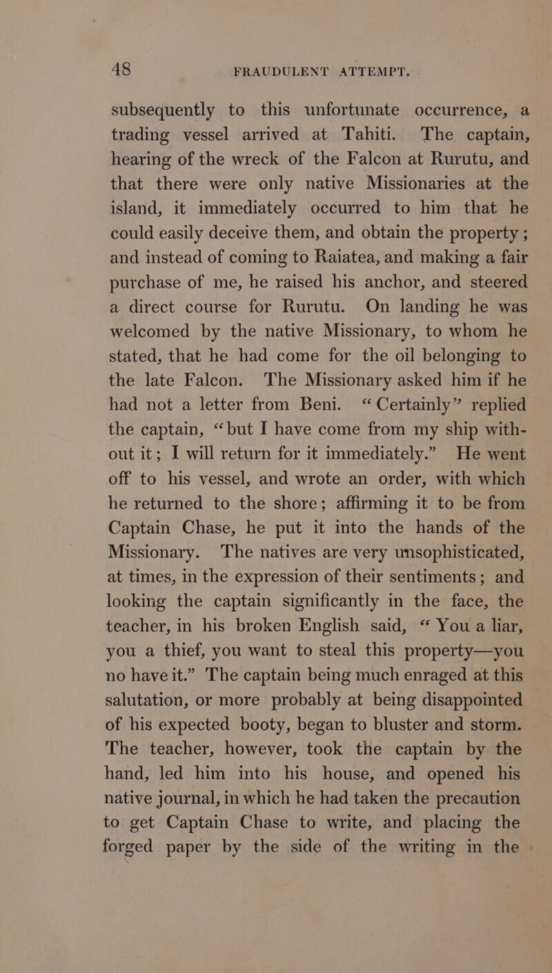 subsequently to this unfortunate occurrence, a trading vessel arrived at Tahiti. The captain, hearing of the wreck of the Falcon at Rurutu, and that there were only native Missionaries at the island, it immediately occurred to him that he could easily deceive them, and obtain the property ; and instead of coming to Raiatea, and making a fair purchase of me, he raised his anchor, and steered a direct course for Rurutu. On landing he was welcomed by the native Missionary, to whom he stated, that he had come for the oil belonging to the late Falcon. ‘The Missionary asked him if he had not a letter from Beni. “Certainly” replied the captain, “but I have come from my ship with- out it; I will return for it immediately.” He went off to his vessel, and wrote an order, with which he returned to the shore; affirming it to be from Captain Chase, he put it into the hands of the Missionary. ‘The natives are very unsophisticated, at times, in the expression of their sentiments; and looking the captain significantly in the face, the teacher, in his broken English said, “ You a liar, you a thief, you want to steal this property—you no have it.” The captain being much enraged at this — salutation, or more probably at being disappointed of his expected booty, began to bluster and storm. The teacher, however, took the captain by the hand, led him into his house, and opened his native journal, in which he had taken the precaution to get Captain Chase to write, and placing the forged paper by the side of the writing in the -