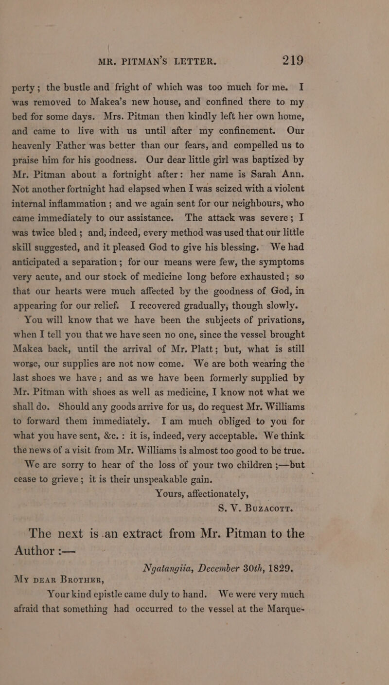 perty; the bustle and fright of which was too much forme. I was removed to Makea’s new house, and confined there to my bed for some days. Mrs. Pitman then kindly left her own home, and came to live with us until after my confinement. Our heavenly Father was better than our fears, and compelled us to praise him for his goodness. Our dear little girl was baptized by Mr. Pitman about a fortnight after: her name is Sarah Ann. Not another fortnight had elapsed when I was seized with a violent internal inflammation ; and we again sent for our neighbours, who came immediately to our assistance. The attack was severe; I was twice bled; and, indeed, every method was used that our little skill suggested, and it pleased God to give his blessing. We had anticipated a separation; for our means were few, the symptoms very acute, and our stock of medicine long before exhausted; so that our hearts were much affected by the goodness of God, in appearing for our relief. I recovered gradually, though slowly. ~ You will know that we have been the subjects of privations, when I tell you that we have seen no one, since the vessel brought Makea back, until the arrival of Mr. Platt; but, what is still worse, our supplies are not now come. We are both wearing the last shoes we have; and as we have been formerly supplied by Mr. Pitman with shoes as well as medicine, I know not what we shall do. Should any goods arrive for us, do request Mr. Williams to forward them immediately. Iam much obliged to you for what you have sent, &amp;c.: it is, indeed, very acceptable. We think the news of a visit from Mr. Williams is almost too good to be true. We are sorry to hear of the loss of your two children ;—but cease to grieve; it is their unspeakable gain. Yours, affectionately, S. V. Buzacorr. The next is.an extract from Mr. Pitman to the Author :— Ngatangiia, December 30th, 1829. My pear Brotuer, Your kind epistle came duly to hand. We were very much afraid that something had occurred to the vessel at the Marque-