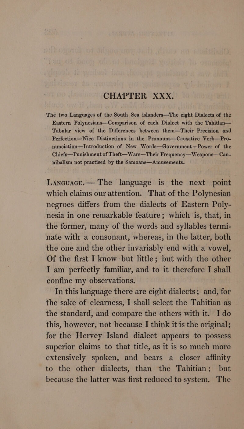 CHAPTER XXX. The two Languages of the South Sea islanders—The eight Dialects of the Eastern Polynesians—Comparison of each Dialect with the Tahitian— Tabular view of the Differences between them—Their Precision and Perfection—Nice Distinctions in the Pronouns—Causative Verb—Pro- nunciation—Introduction of New Words—Government — Power of the Chiefs—Punishment of Theft—Wars—Their Frequency—Weapons—Can- nibalism not practised by the Samoans—Amusements. Lanavace.— The language is the next point which claims our attention. That of the Polynesian negroes differs from the dialects of Eastern Poly- nesia in one remarkable feature; which is, that, in the former, many of the words and syllables termi- nate with a consonant, whereas, in the latter, both the one and the other invariably end with a vowel, Of the first I know but little; but with the other I am perfectly familiar, and to it therefore I shall confine my observations. In this language there are eight dialects; and, for the sake of clearness, I shall select the Tahitian as the standard, and compare the others with it. Ido this, however, not because I think it is the original; for the Hervey Island dialect appears to possess superior claims to that title, as it is so much more extensively spoken, and bears a closer affinity to the other dialects, than the Tahitian; but because the latter was first reduced to system. The