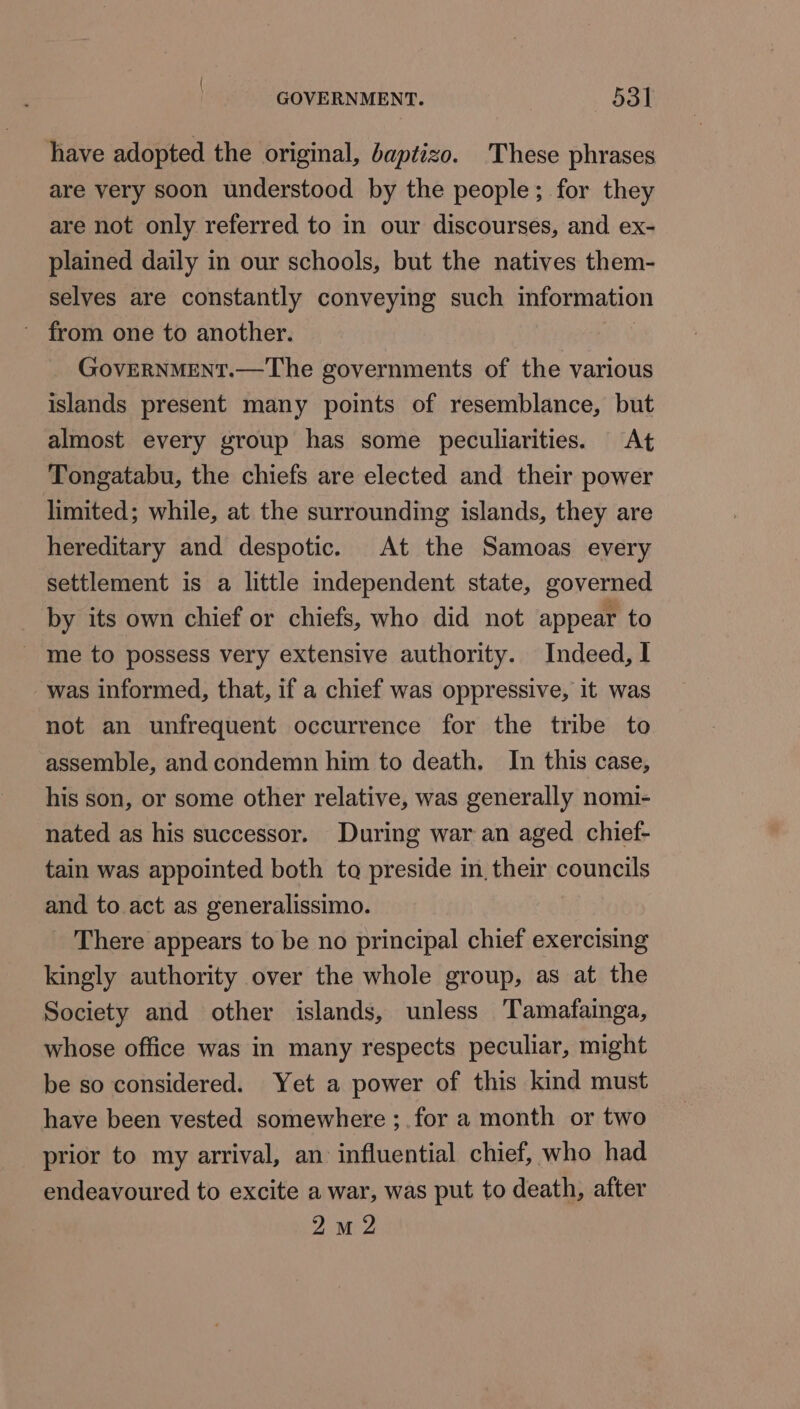 have adopted the original, baptizo. These phrases are very soon understood by the people; for they are not only referred to in our discourses, and ex- plained daily in our schools, but the natives them- selves are constantly conveying such information GovERNMENT.—The governments of the various islands present many points of resemblance, but almost every group has some peculiarities. At Tongatabu, the chiefs are elected and their power limited; while, at the surrounding islands, they are hereditary and despotic. At the Samoas every settlement is a little mdependent state, governed by its own chief or chiefs, who did not appear to - me to possess very extensive authority. Indeed, | was informed, that, if a chief was oppressive, it was not an unfrequent occurrence for the tribe to assemble, and condemn him to death. In this case, his son, or some other relative, was generally nomi- nated as his successor. During war an aged chief- tain was appointed both to preside in, their councils and to act as generalissimo. There appears to be no principal chief exercising kingly authority over the whole group, as at the Society and other islands, unless Tamafainga, whose office was in many respects peculiar, might be so considered. Yet a power of this kind must have been vested somewhere ;.for a month or two prior to my arrival, an influential chief, who had endeavoured to excite a war, was put to death, after 2M 2