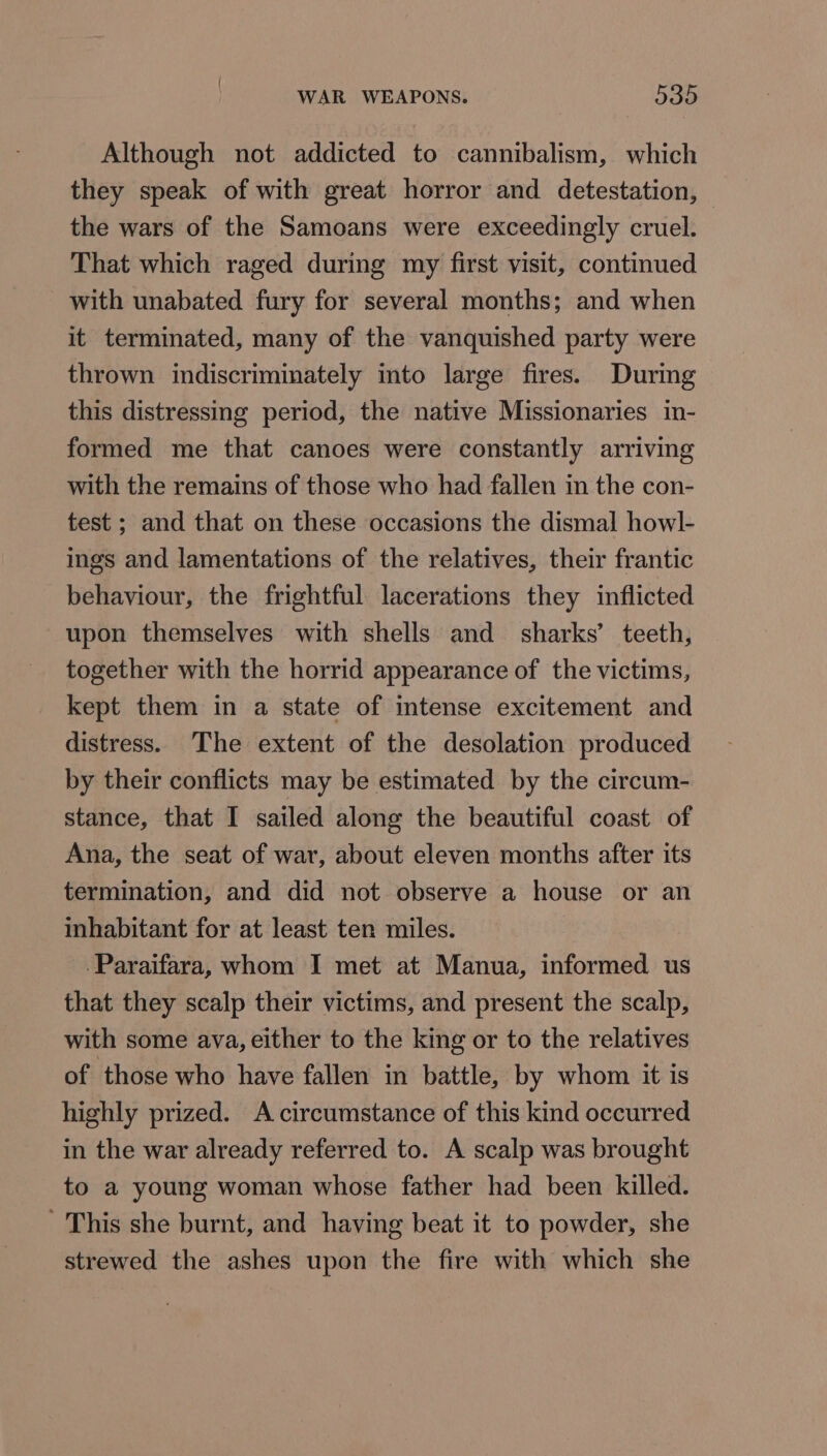 Although not addicted to cannibalism, which they speak of with great horror and detestation, the wars of the Samoans were exceedingly cruel. That which raged during my first visit, continued with unabated fury for several months; and when it terminated, many of the vanquished party were thrown indiscriminately into large fires. During this distressing period, the native Missionaries in- formed me that canoes were constantly arriving with the remains of those who had fallen in the con- test ; and that on these occasions the dismal howl- ings and lamentations of the relatives, their frantic behaviour, the frightful lacerations they inflicted upon themselves with shells and sharks’ teeth, together with the horrid appearance of the victims, kept them in a state of intense excitement and distress. The extent of the desolation produced by their conflicts may be estimated by the circum- stance, that I sailed along the beautiful coast of Ana, the seat of war, about eleven months after its termination, and did not observe a house or an inhabitant for at least ten miles. -Paraifara, whom I met at Manua, informed us that they scalp their victims, and present the scalp, with some ava, either to the king or to the relatives of those who have fallen in battle, by whom it is highly prized. A circumstance of this kind occurred in the war already referred to. A scalp was brought to a young woman whose father had been killed. - This she burnt, and having beat it to powder, she strewed the ashes upon the fire with which she