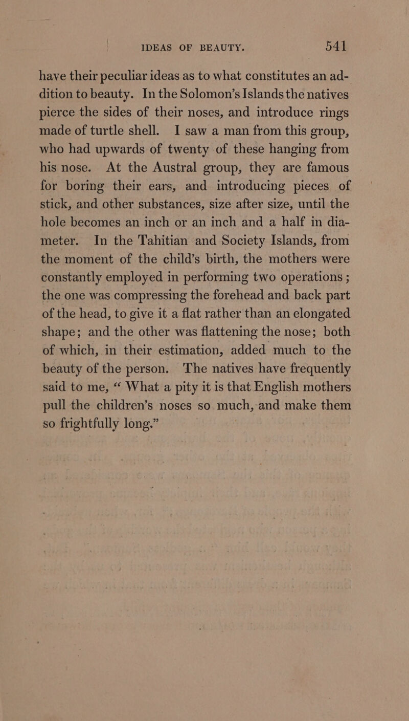 have their peculiar ideas as to what constitutes an ad- dition to beauty. In the Solomon’s Islands the natives pierce the sides of their noses, and introduce rings made of turtle shell. I saw a man from this group, who had upwards of twenty of these hanging from his nose. At the Austral group, they are famous for boring their ears, and introducing pieces of stick, and other substances, size after size, until the hole becomes an inch or an inch and a half in dia- meter. In the Tahitian and Society Islands, from the moment of the child’s birth, the mothers were constantly employed in performing two operations ; the one was compressing the forehead and back part of the head, to give it a flat rather than an elongated shape; and the other was flattening the nose; both of which, in their estimation, added much to the beauty of the person. The natives have frequently said to me, * What a pity it is that English mothers pull the children’s noses so Ls ‘and make them so frightfully long.”