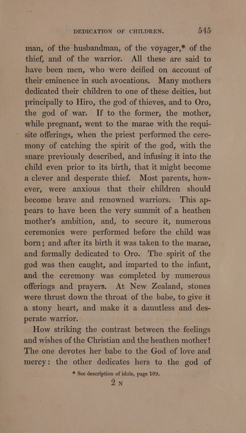 man, of the husbandman, of the voyager,* of the thief, and of the warrior. All these are said to have been men, who were deified on account -of their eminence in such avocations. Many mothers dedicated their children to one of these deities, but principally to Hiro, the god of thieves, and to Oro, the god of war. If to the former, the mother, while pregnant, went to the marae with the requi- site offerings, when the priest performed the cere- mony of catching the spirit of the god, with the snare previously described, and infusing it into the child even prior to its birth, that it might become a clever and desperate thief. Most parents, how- ever, were anxious that their children should become brave and renowned warriors. This ap- pears to have been the very summit of a heathen mother’s ambition, and, to secure it, numerous ceremonies were performed before the child was born; and after its birth it was taken to the marae, and formally dedicated to Oro. ‘The spirit of the god was then caught, and imparted to the infant, and the ceremony was completed by numerous offerings and prayers. At New Zealand, stones were thrust down the throat of the babe, to give it a stony heart, and make it a dauntless and des- perate warrior. 3 How striking the contrast between the feelings and wishes of the Christian and the heathen mother! The one devotes her babe to the God of love and mercy: the other dedicates hers to the god of * See description of idols, page 109. 2N