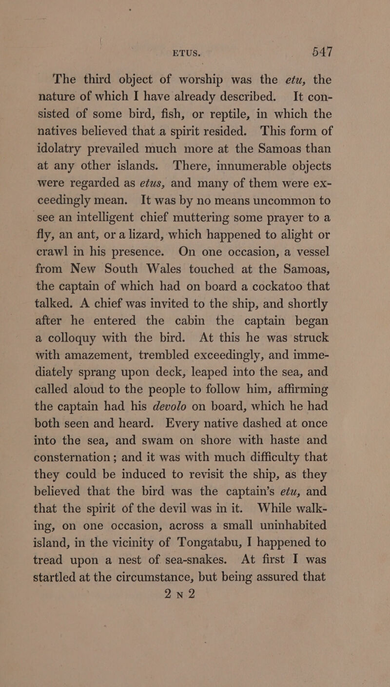 The third object of worship was the etu, the nature of which I have already described. It con- sisted of some bird, fish, or reptile, in which the natives believed that a spirit resided. ‘This form of idolatry prevailed much more at the Samoas than at any other islands. There, innumerable objects were regarded as etus, and many of them were ex- ceedingly mean. It was by no means uncommon to ‘see an intelligent chief muttering some prayer to a _ fly, an ant, or a lizard, which happened to alight or crawl in his presence. On one occasion, a vessel from New South Wales touched at the Samoas, the captain of which had on board a cockatoo that talked. A chief was invited to the ship, and shortly after he entered the cabin the captain began a colloquy with the bird. At this he was struck with amazement, trembled exceedingly, and imme- diately sprang upon deck, leaped into the sea, and called aloud to the people to follow him, affirming the captain had his devolo on board, which he had both seen and heard. Every native dashed at once into the sea, and swam on shore with haste and consternation ; and it was with much difficulty that they could be induced to revisit the ship, as they believed that the bird was the captain’s etu, and that the spirit of the devil was in it. While walk- ing, on one occasion, across a small uninhabited island, in the vicinity of Tongatabu, I happened to tread upon a nest of sea-snakes. At first I was startled at the circumstance, but being assured that 2nN2