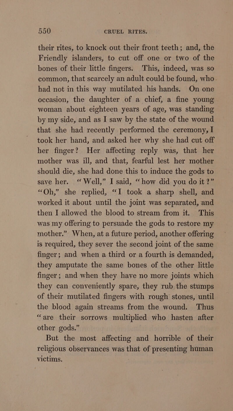 their rites, to knock out their front teeth; and, the Friendly islanders, to cut off one or two of the bones of their little fingers. This, indeed, was so common, that scarcely an adult could be found, who- had not in this way mutilated his hands. On one occasion, the daughter of a chief, a fine young - woman about eighteen years of age, was standing by my side, and as I saw by the state of the wound that she had recently performed the ceremony, I took her hand, and asked her why she had cut off her finger? Her affecting reply was, that her mother was ill, and that, fearful lest her mother should die, she had done this to induce the gods to save her. “ Well,” I said, “how did you do it ?” “Oh,” she replied, “I took a sharp shell, and worked it about until the joint was separated, and then I allowed the blood to stream from it. This was my offering to persuade the gods to restore my mother.” When, at a future period, another offering is required, they sever the second joint of the same finger; and when a third or a fourth is demanded, they amputate the same bones of the other little finger; and when they have no more joints which they can conveniently spare, they rub the stumps of their mutilated fingers with rough stones, until the blood again streams from the wound. Thus “are their sorrows multiplied who hasten after other gods.” But the most affecting and horrible of their religious observances was that of presenting human victims. 3