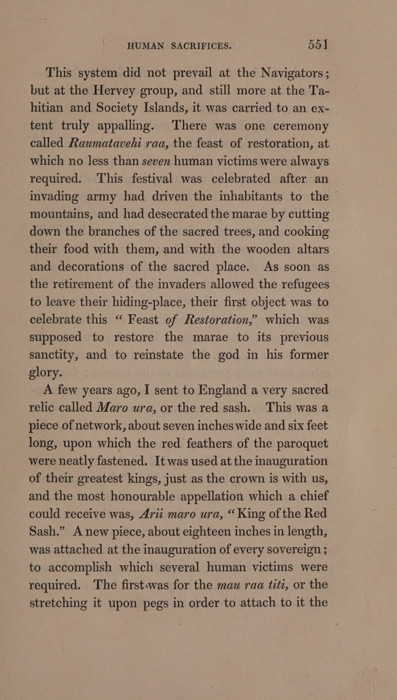 This system did not prevail at the Navigators; but at the Hervey group, and still more at the Ta- hitian and Society Islands, it was carried to an ex- tent truly appalling. There was one ceremony called Raumatavehi raa, the feast of restoration, at which no less than seven human victims were always required. This festival was celebrated after an invading army had driven the inhabitants to the mountains, and had desecrated the marae by cutting down the branches of the sacred trees, and cooking their food with them, and with the wooden altars and decorations of the sacred place. As soon as the retirement of the invaders allowed the refugees to leave their hiding-place, their first object was to celebrate this “ Feast of Restoration,’ which was supposed to restore the marae to its previous sanctity, and to reinstate the god in his former glory. A few years ago, I sent to England a very sacred relic called Maro ura, or the red sash. This was a piece of network, about seven inches wide and six feet long, upon which the red feathers of the paroquet were neatly fastened. It was used at the inauguration of their greatest kings, just as the crown is with us, and the most honourable appellation which a chief could receive was, Arii maro ura, “King of the Red Sash.” A new piece, about eighteen inches in length, was attached at the inauguration of every sovereign ; to accomplish which several human victims were required. The first.was for the mau raa titi, or the stretching it upon pegs in order to attach to it the