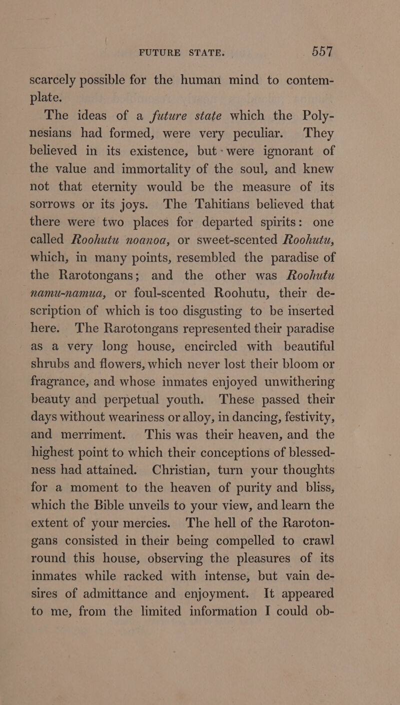 scarcely possible for the human mind to contem- plate. | The ideas of a future state which the Poly- nesians had formed, were very peculiar. They believed in its existence, but- were ignorant of the value and immortality of the soul, and knew not that eternity would be the measure of its sorrows or its joys. The Tahitians believed that there were two places for departed spirits: one called Roohutu noanoa, or sweet-scented Roohutu, which, in many points, resembled the paradise of the Rarotongans; and the other was Roohutu namu-namua, or foul-scented Roohutu, their de- scription of which is too disgusting to be inserted here. The Rarotongans represented their paradise as a very long house, encircled with beautiful shrubs and flowers, which never lost their bloom or fragrance, and whose inmates enjoyed unwithering beauty and perpetual youth. These passed their days without weariness or alloy, in dancing, festivity, and merriment. This was their heaven, and the highest point to which their conceptions of blessed- ness had attained. Christian, turn your thoughts for a moment to the heaven of purity and _ bliss, which the Bible unveils to your view, and learn the extent of your mercies. The hell of the Raroton- gans consisted in their being compelled to crawl round this house, observing the pleasures of its inmates while racked with intense, but vain de- sires of admittance and enjoyment. It appeared to me, from the limited information I could ob-