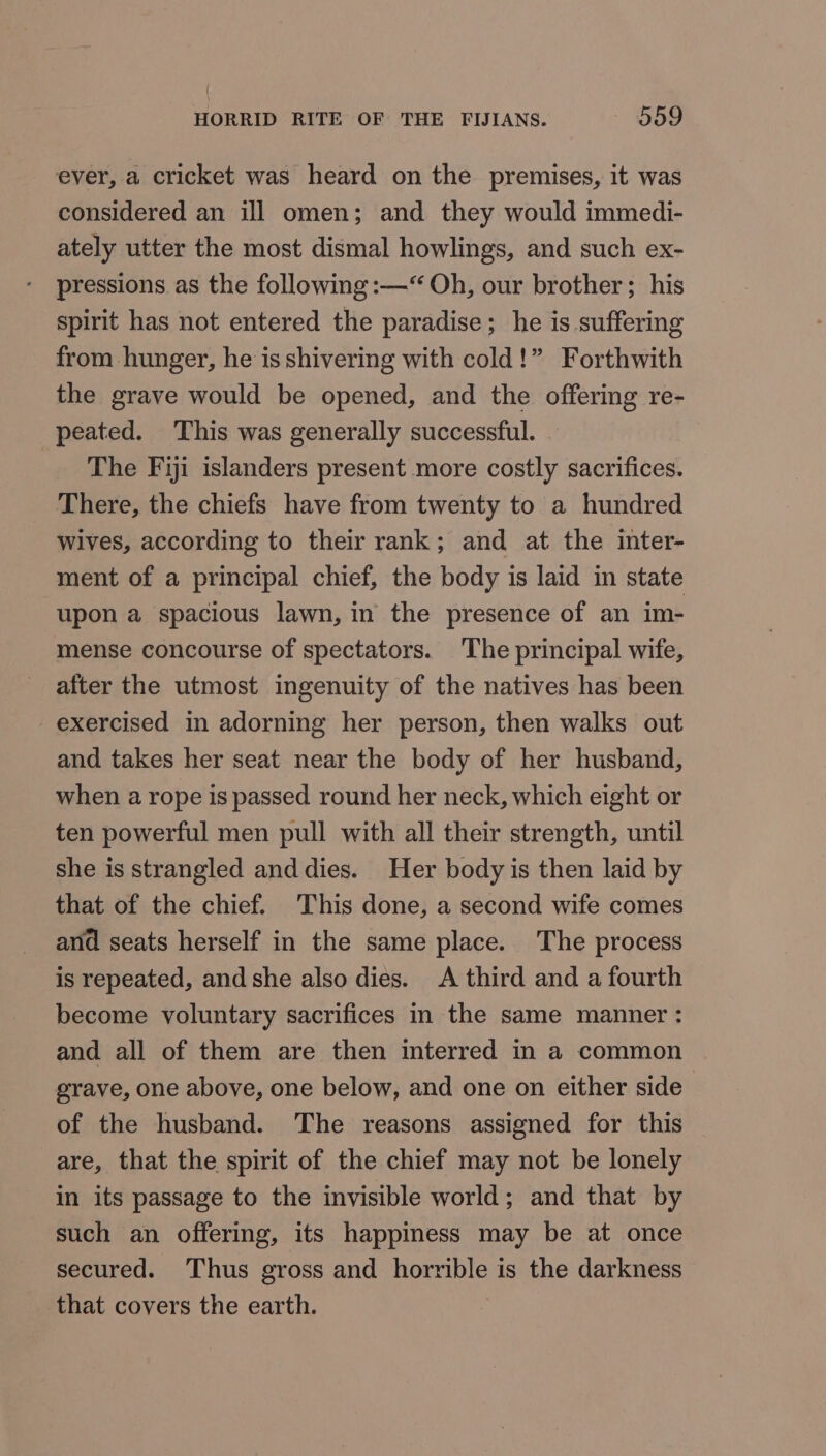 ever, a cricket was heard on the premises, it was considered an ill omen; and they would immedi- ately utter the most dismal howlings, and such ex- pressions as the following :—“ Oh, our brother; his spirit has not entered the paradise; he is suffering from hunger, he is shivering with cold!” Forthwith the grave would be opened, and the offering re- peated. This was generally successful. The Fiji islanders present more costly sacrifices. There, the chiefs have from twenty to a hundred wives, according to their rank; and at the ‘inter- ment of a principal chief, the body is laid in state upon a spacious lawn, in the presence of an im- mense concourse of spectators. The principal wife, after the utmost ingenuity of the natives has been exercised in adorning her person, then walks out and takes her seat near the body of her husband, when a rope is passed round her neck, which eight or ten powerful men pull with all their strength, until she is strangled anddies. Her body is then laid by that of the chief. This done, a second wife comes and seats herself in the same place. The process is repeated, and she also dies. A third and a fourth become voluntary sacrifices in the same manner : and all of them are then interred in a common grave, one above, one below, and one on either side | of the husband. The reasons assigned for this are, that the spirit of the chief may not be lonely in its passage to the invisible world; and that by such an offering, its happiness may be at once secured. Thus gross and OG is the darkness that covers the earth.