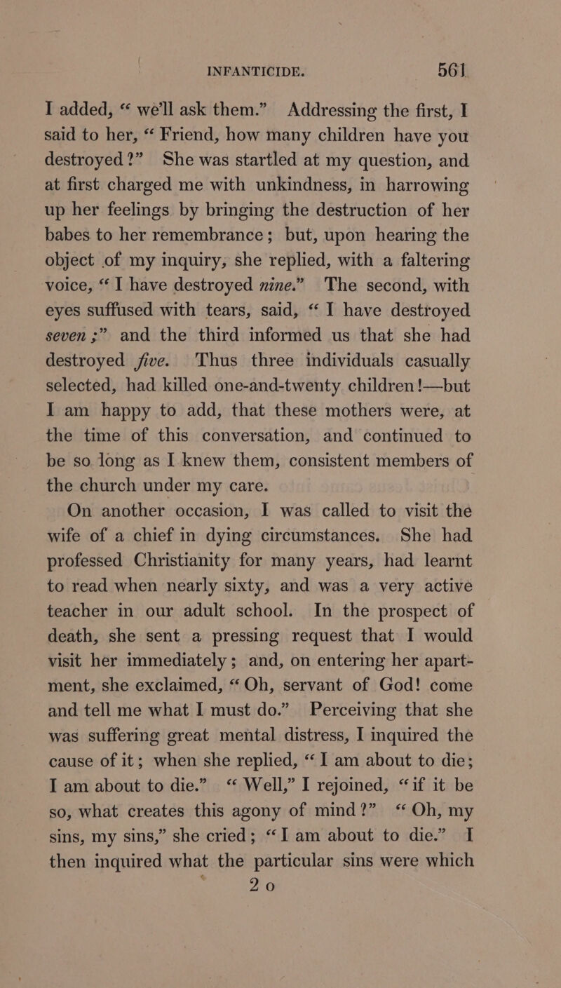 I added, “ we'll ask them.” Addressing the first, I said to her, “ Friend, how many children have you destroyed?” She was startled at my question, and at first charged me with unkindness, in harrowing up her feelings by bringing the destruction of her babes to her remembrance; but, upon hearing the object of my inquiry, she replied, with a faltering voice, “ I have destroyed nine.” The second, with eyes suffused with tears, said, “ I have destroyed seven ;” and the third informed us that she had destroyed jive. Thus three individuals casually selected, had killed one-and-twenty children !—but I am happy to add, that these mothers were, at the time of this conversation, and continued to be so long as I knew them, consistent members of the church under my care. On another occasion, I was called to visit ha wife of a chief in dying circumstances. She had professed Christianity for many years, had learnt to read when nearly sixty, and was a very active teacher in our adult school. In the prospect of death, she sent a pressing request that I would visit her immediately ; and, on entering her apart- ment, she exclaimed, “ Oh, servant of God! come and tell me what I must do.” Perceiving that she was suffering great mental distress, I inquired the cause of it; when she replied, “ I am about to die; I am about to die.” “ Well,” I rejoined, “if it be so, what creates this agony of mind?” “Oh, my sins, my sins,” she cried; “I am about to die.” I then inquired what the particular sins were which 20