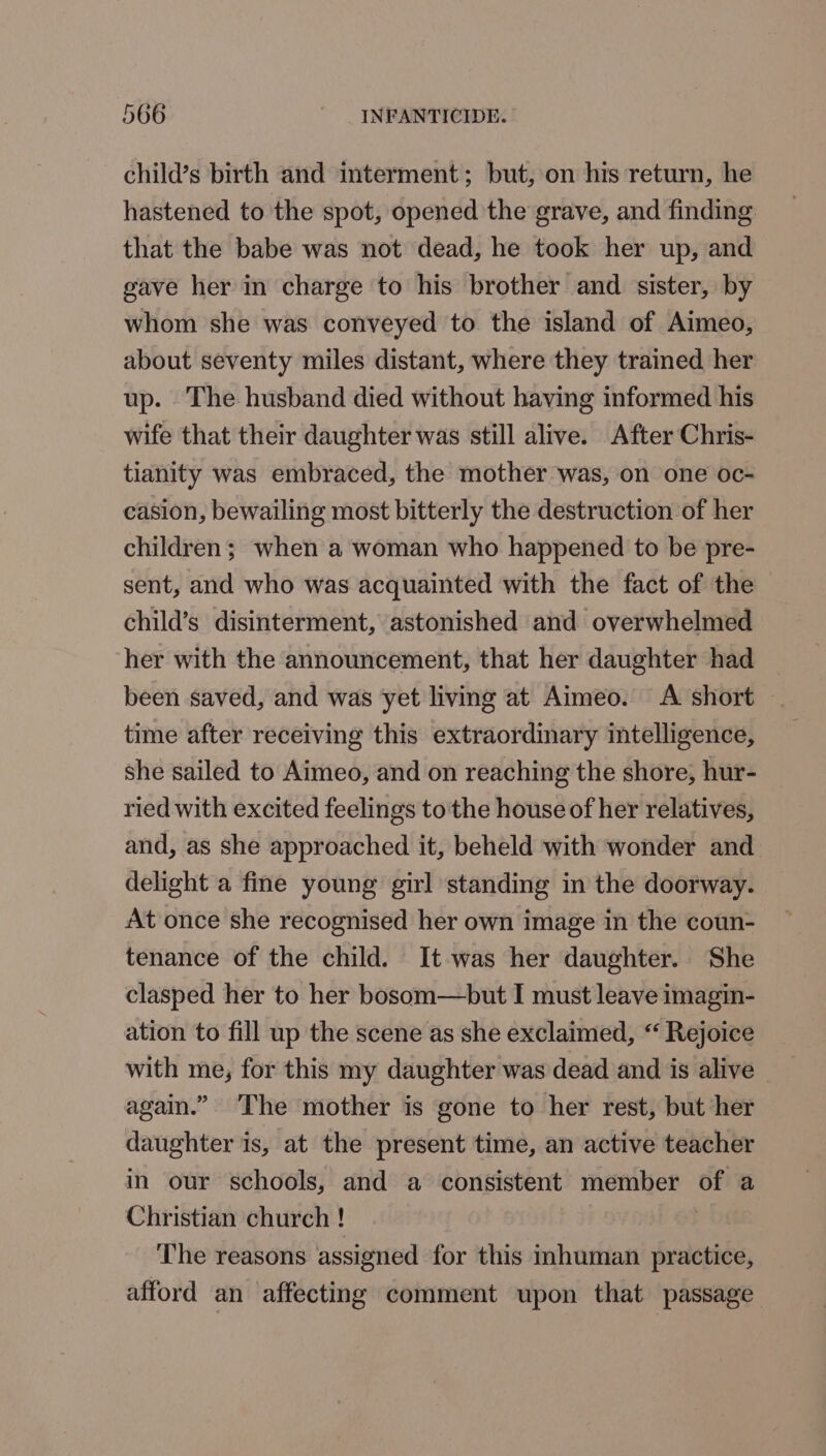 child’s birth and interment; but, on his return, he hastened to the spot, opened the grave, and finding that the babe was not dead, he took her up, and gave her in charge to his brother and sister, by whom she was conveyed to the island of Aimeo, about seventy miles distant, where they trained her up. The husband died without having informed his wife that their daughter was still alive. After Chris- tianity was embraced, the mother was, on one oc- casion, bewailing most bitterly the destruction of her children; when a woman who happened to be pre- sent, and who was acquainted with the fact of the child’s disinterment, astonished and overwhelmed her with the announcement, that her daughter had — been saved, and was yet living at Aimeo. A short time after receiving this extraordinary intelligence, she sailed to Aimeo, and on reaching the shore, hur- ried with excited feelings to'the house of her relatives, and, as she approached it, beheld with wonder and delight a fine young girl standing in the doorway. At once she recognised her own image in the coun- tenance of the child. It was her daughter. She clasped her to her bosom—but I must leave imagin- ation to fill up the scene as she exclaimed, “ Rejoice with me, for this my daughter was dead and is alive again.” ‘The mother is gone to her rest, but her daughter is, at the present time, an active teacher in our schools, and a consistent member of a Christian church ! The reasons assigned for this inhuman practice, afford an affecting comment upon that passage