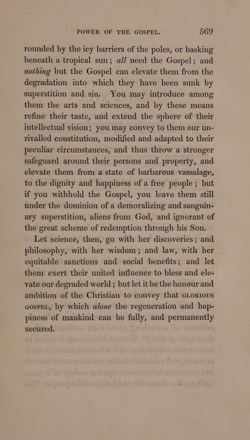 rounded by the icy barriers of the poles, or basking beneath a tropical sun; all need the Gospel; and nothing but the Gospel can elevate them from the degradation into which they have been sunk by superstition and sin. You may introduce among them the arts and sciences, and by these means refine their taste, and extend the sphere of their intellectual vision; you may convey to them our un- rivalled constitution, modified and adapted to their peculiar circumstances, and thus throw a stronger safeguard around their persons and property, and elevate them from a state of barbarous vassalage, to the dignity and happiness of a free people ; but if you withhold the Gospel, you leave them still under the dominion of a demoralizing and sanguin- ary superstition, aliens from God, and ignorant of the great scheme of redemption through his Son. Let science, then, go with her discoveries; and philosophy, with her wisdom; and law, with her equitable sanctions and social benefits; and let them exert their united influence to bless and ele- vate our degraded world ; but let it be the honour and ambition of the Christian to convey that GLorious GOsPEL, by which alone the regeneration and hap- piness of mankind can be fully, and permanently secured.