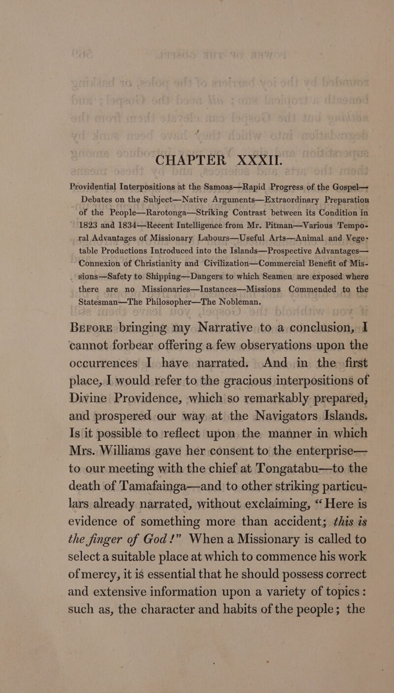 CHAPTER XXXII. Providential Interpositions at the Samoas—Rapid Progress of the Gospel— Debates on the Subject—Native Arguments—Extraordinary Preparation of the People—Rarotonga—Striking Contrast between its Condition in 1823 and 1834—Recent Intelligence from Mr. Pitman—Various Tempo- ral Advantages. of Missionary Labours—Useful Arts—Animal and Vege- table Productions Introduced into the Islands—Prospective Advantages— Connexion of Christianity and Civilization—Commercial Benefit of Mis- . slons—Safety to Shipping—Dangers to which Seamen are exposed where there are no. Missionaries—Instances—Missions Commended to the Statesman—The Philosopher—The Nobleman. Berore bringing my Narrative to a conclusion, I cannot forbear offering a few observations upon the occurrences I have narrated. And. in the first place, I would refer to the gracious interpositions of Divine Providence, which so remarkably prepared, and prospered our way at the Navigators Islands. Is it possible to reflect upon the manner in which Mrs. Williams gave her consent to the enterprise— to our meeting with the chief at Tongatabu—to the death of Tamafainga—and to other striking particu- lars already narrated, without exclaiming, “‘ Here is evidence of something more than accident; this is the finger of God!” When a Missionary is called to select a suitable place at which to commence his work of mercy, it is essential that he should possess correct and extensive information upon a variety of topics: such as, the character and habits of the people; the