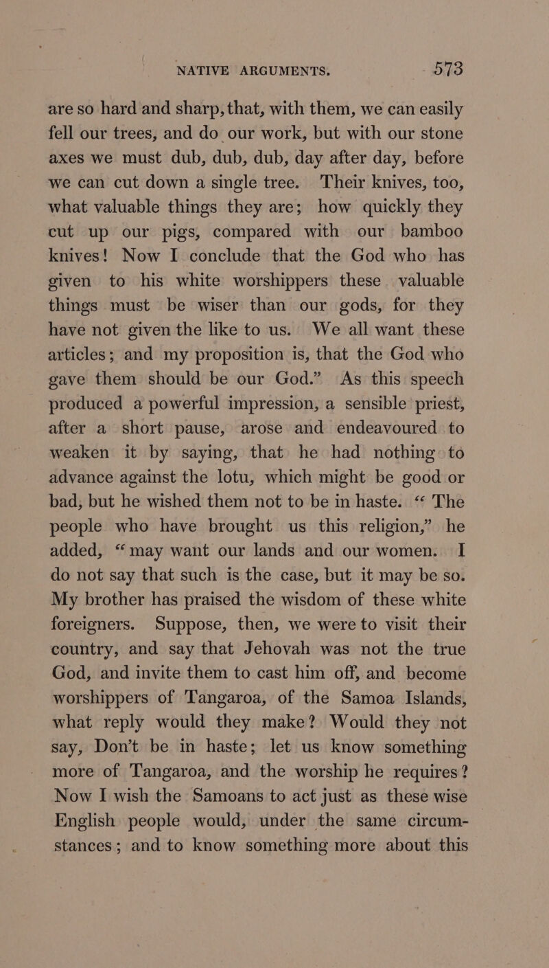 NATIVE ARGUMENTS. - 57S are so hard and sharp, that, with them, we can easily fell our trees, and do our work, but with our stone axes we must dub, dub, dub, day after day, before we can cut down a single tree. Their knives, too, what valuable things they are; how quickly they cut up our pigs, compared with our bamboo knives! Now I conclude that the God who has given to his white worshippers these valuable things must be wiser than our gods, for they have not given the like to us. We all want these articles; and my proposition is, that the God who gave them should be our God.” As this speech produced a powerful impression, a sensible priest, after a short pause, arose and endeavoured to weaken it by saying, that he had nothing: to advance against the lotu, which might be good or bad, but he wished them not to be in haste. ‘“‘ The people who have brought us this religion,” he added, “‘may want our lands and our women. I do not say that such is the case, but it may be so. My brother has praised the wisdom of these white foreigners. Suppose, then, we were to visit their country, and say that Jehovah was not the true God, and invite them to cast him off, and become worshippers of Tangaroa, of the Samoa Islands, what reply would they make? Would they not say, Don’t be in haste; let us know something more of Tangaroa, and the worship he requires? Now I wish the Samoans to act just as these wise English people would, under the same circum-— stances; and to know something more about this