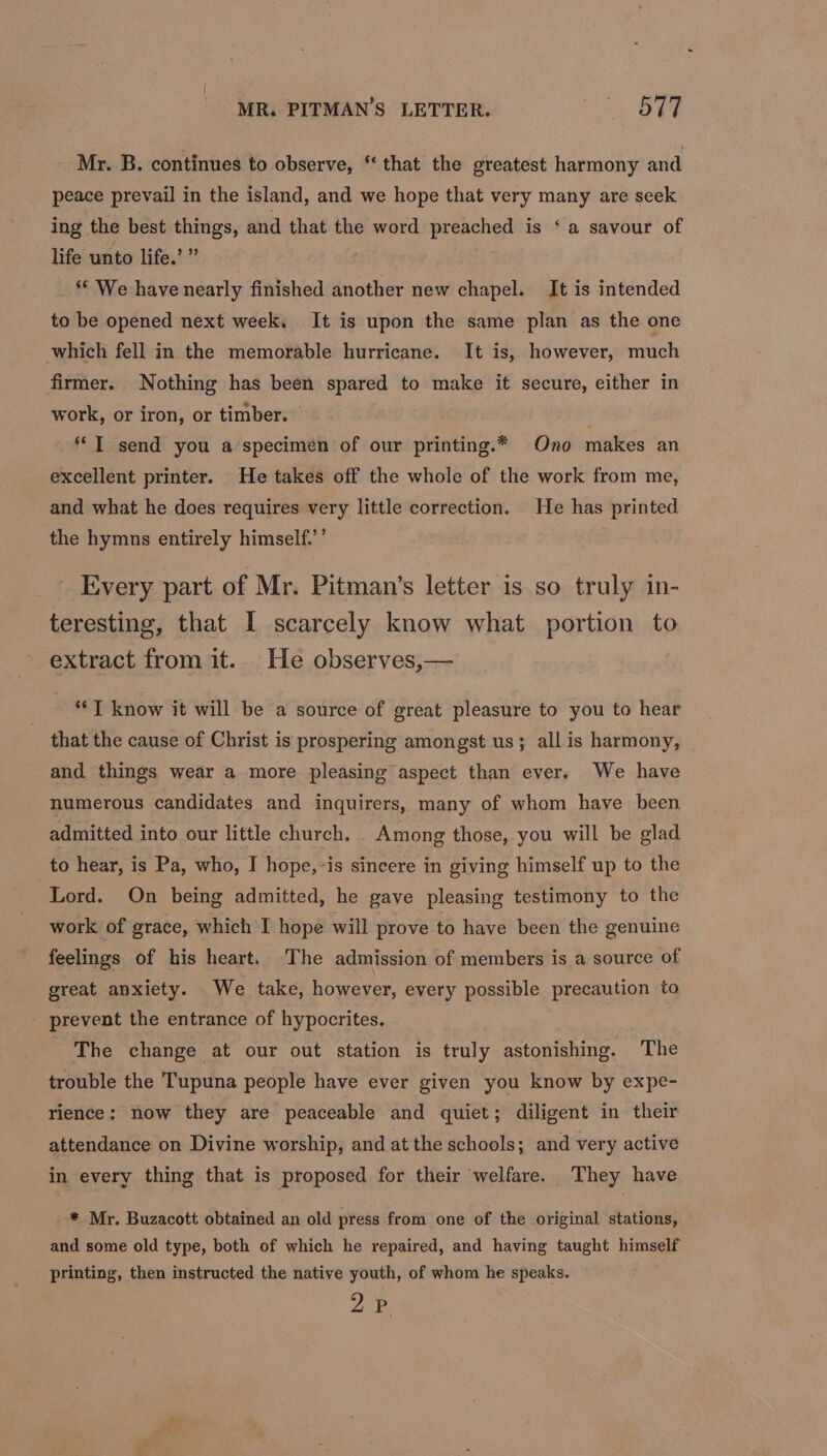 MR. PITMAN’S LETTER. BE Mr. B. continues to observe, “that the greatest harmony and peace prevail in the island, and we hope that very many are seek ing the best things, and that the word preached is ‘ a savour of life unto life.’ ” ** We have nearly finished another new chapel. It is intended to be opened next week, It is upon the same plan as the one which fell in the memorable hurricane. It is, however, much firmer. Nothing has been spared to make it secure, either in work, or iron, or timber. | ‘I send you a specimen of our printing.* Ono makes an excellent printer. He takes off the whole of the work from me, and what he does requires very little correction. He has printed the hymns entirely himself.’’ Kvery part of Mr. Pitman’s letter is so truly in- teresting, that I scarcely know what portion to extract from it. He observes,— 3 | **T know it will be a source of great pleasure to you to hear that the cause of Christ is prospering amongst us; all is harmony, — and things wear a more. pleasing aspect than ever. We have numerous candidates and inquirers, many of whom have been admitted into our little church. Among those, you will be glad to hear, is Pa, who, I hope,-is sincere in giving himself up to the Lord. On being admitted, he gave pleasing testimony to the work of grace, which I hope will prove to have been the genuine feelings of his heart. The admission of members is a source of great anxiety. We take, however, every possible precaution to prevent the entrance of hypocrites. The change at our out station is truly astonishing. The trouble the Tupuna people have ever given you know by expe- rience: now they are peaceable and quiet; diligent in their attendance on Divine worship, and at the schools; and very active in every thing that is proposed for their welfare. They have * Mr. Buzacott obtained an old press from one of the original stations, and some old type, both of which he repaired, and having taught himself printing, then instructed the native youth, of whom he speaks. ys 2%