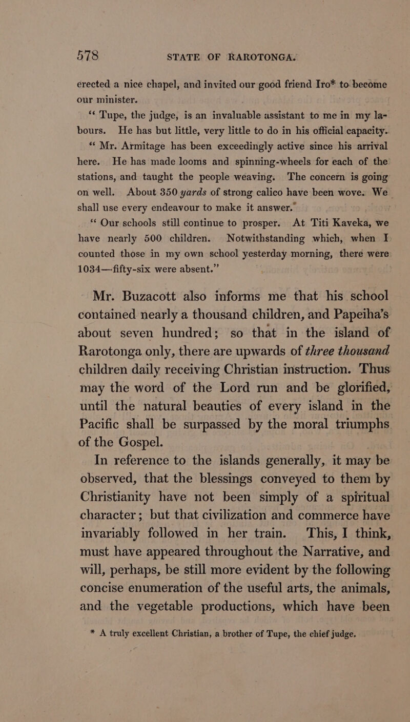 erected a nice chapel, and invited our good friend Iro* to. become our minister. ** Tupe, the judge, is an invaluable assistant to me in my la- bours. He has but little, very little to do in his official capacity. *‘ Mr. Armitage has been exceedingly active since his arrival here. He has made looms and spinning-wheels for each of the stations, and taught the people weaving. The concern is going on well. About 350 yards of strong calico have been wove. We shall use every endeavour to make it answer. ** Our schools still continue to prosper. At Titi Kaveka, we have nearly 500 children. Notwithstanding which, when I counted those in my own school yesterday morning, there were 1034— fifty-six were absent.” Mr. Buzacott also informs me that his school contained nearly a thousand children, and Papeiha’s about seven hundred; so that in the island of Rarotonga only, there are upwards of three thousand children daily receiving Christian instruction. Thus may the word of the Lord run and be glorified, until the natural beauties of every island in the Pacific shall be surpassed by the moral triumphs. of the Gospel. , In reference to the islands generally, it may be observed, that the blessings conveyed to them by Christianity have not been simply of a spiritual character; but that civilization and commerce have invariably followed in her train. This, I think, must have appeared throughout the Narrative, and will, perhaps, be still more evident by the following concise enumeration of the useful arts, the animals, and the vegetable productions, which have been * A truly excellent Christian, a brother of Tupe, the chief judge.