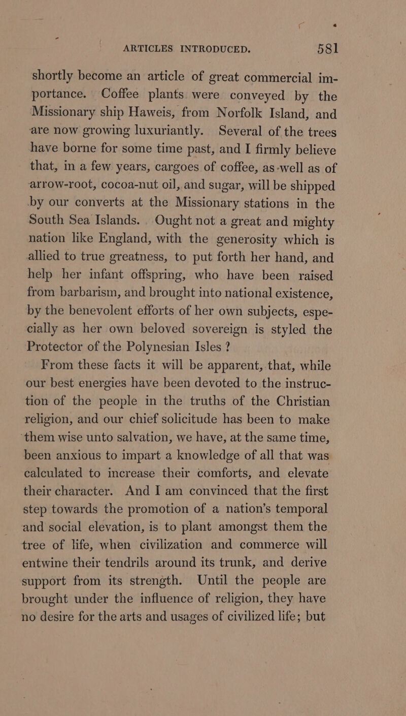 ARTICLES INTRODUCED. 58l shortly become an article of great commercial im- portance. Coffee plants were conveyed by the Missionary ship Haweis, from Norfolk Island, and are now growing luxuriantly. Several of the trees have borne for some time past, and I firmly believe that, in a few years, cargoes of coffee, as-well as of arrow-root, cocoa-nut oil, and sugar, will be shipped by our converts at the Missionary stations in the South Sea Islands. Ought not a great and mighty nation like England, with the generosity which is allied to true greatness, to put forth her hand, and help her infant offspring, who have been raised from barbarism, and brought into national existence, by the benevolent efforts of her own subjects, espe- cially as her own beloved sovereign is styled the Protector of the Polynesian Isles ? From these facts it will be apparent, that, while our best energies have been devoted to the instruc- tion of the people in the truths of the Christian religion, and our chief solicitude has been to make ‘them wise unto salvation, we have, at the same time, been anxious to impart a knowledge of all that was calculated to increase their comforts, and elevate their character. And I am convinced that the first step towards the promotion of a nation’s temporal and social elevation, is to plant amongst them the tree of life, when civilization and commerce will entwine their tendrils around its trunk, and derive support from its strength. Until the people are brought under the influence of religion, they have no desire for the arts and usages of civilized life; but