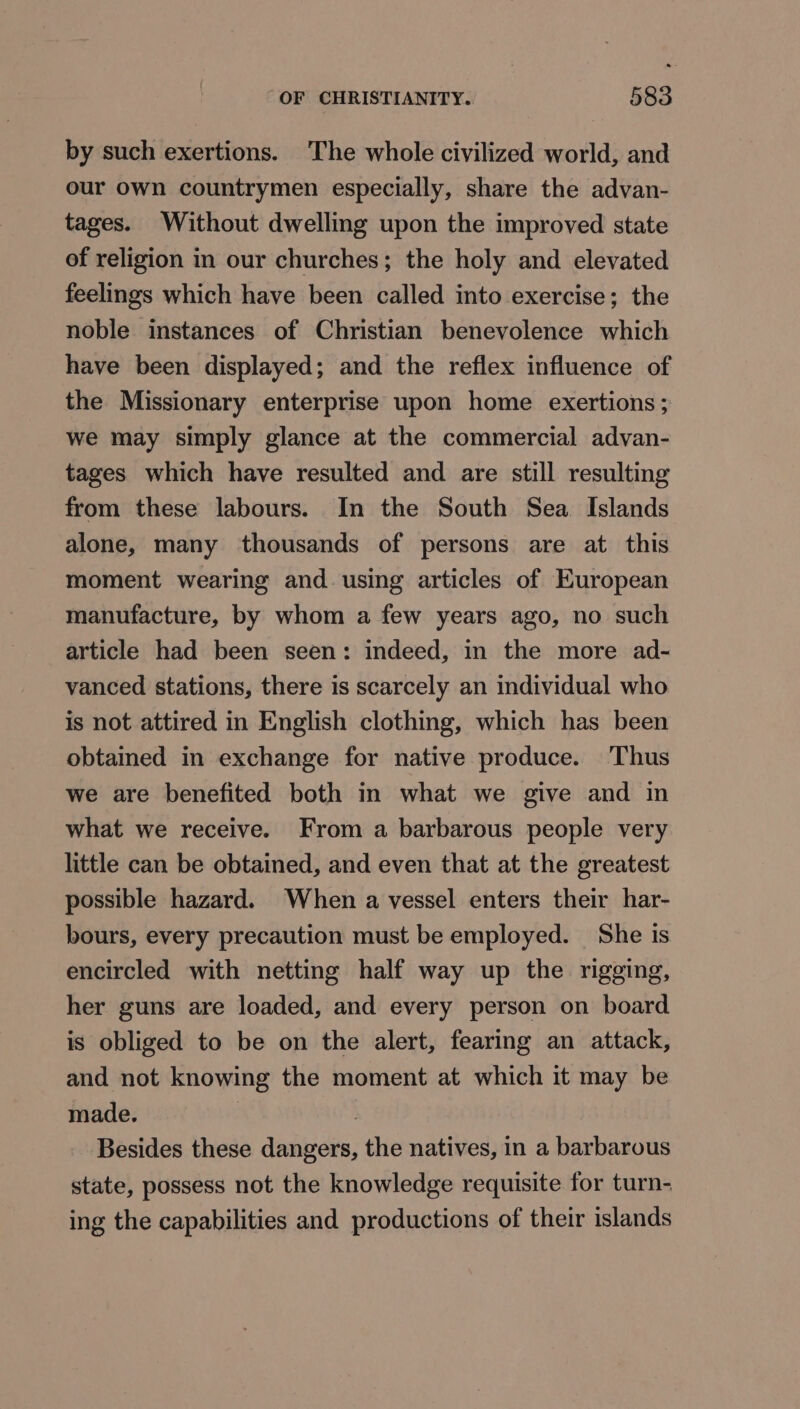 by such exertions. The whole civilized world, and our own countrymen especially, share the advan- tages. Without dwelling upon the improved state of religion in our churches; the holy and elevated feelings which have been called into exercise; the noble instances of Christian benevolence which have been displayed; and the reflex influence of the Missionary enterprise upon home exertions; we may simply glance at the commercial advan- tages which have resulted and are still resulting from these labours. In the South Sea Islands alone, many thousands of persons are at this moment wearing and. using articles of European manufacture, by whom a few years ago, no such article had been seen: indeed, in the more ad- vanced stations, there is scarcely an individual who is not attired in English clothing, which has been obtained in exchange for native produce. Thus we are benefited both in what we give and in what we receive. From a barbarous people very little can be obtained, and even that at the greatest possible hazard. When a vessel enters their har- bours, every precaution must be employed. She is encircled with netting half way up the rigging, her guns are loaded, and every person on board is obliged to be on the alert, fearing an attack, and not knowing the moment at which it may be made. : 3 Besides these dangers, the natives, in a barbarous state, possess not the knowledge requisite for turn- ing the capabilities and productions of their islands