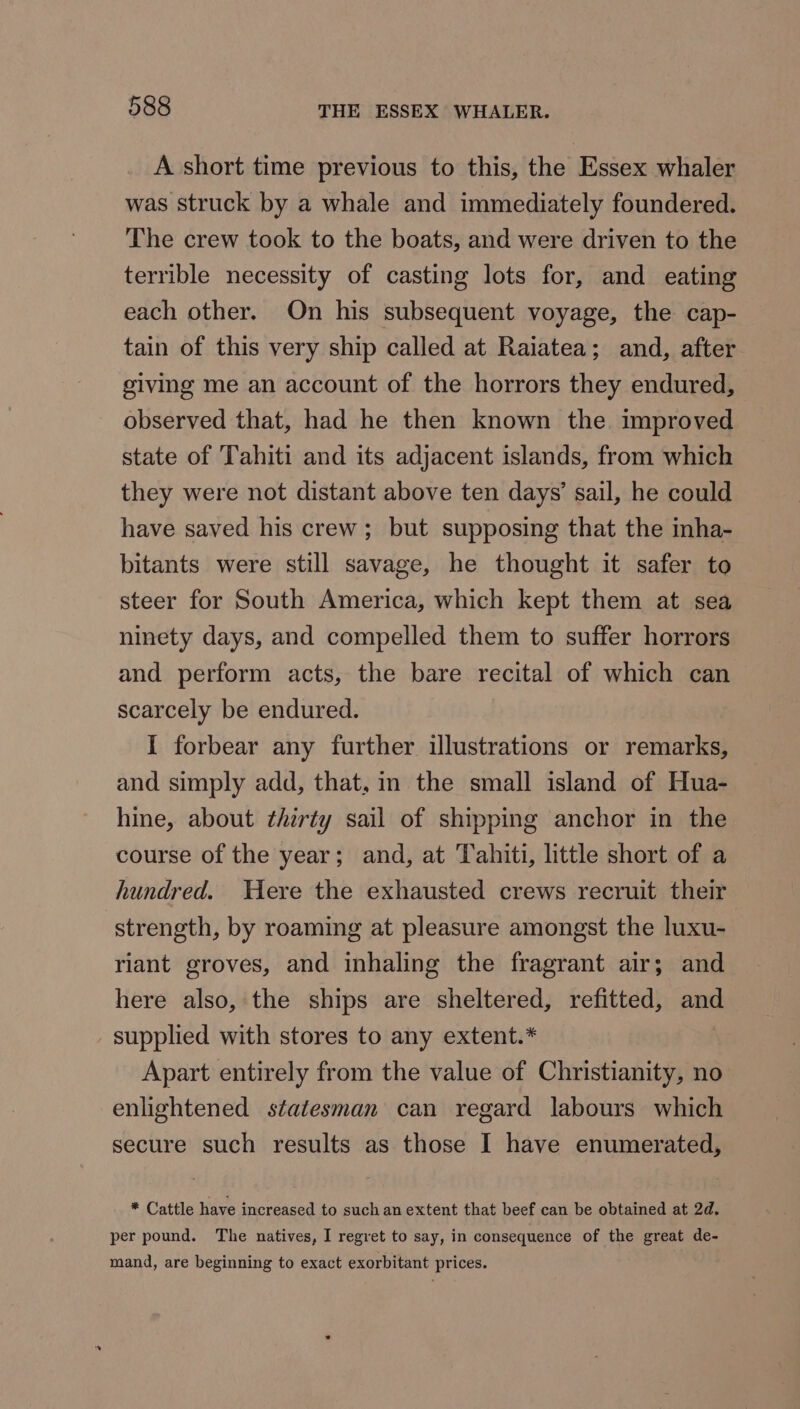 A short time previous to this, the Essex whaler was struck by a whale and immediately foundered. The crew took to the boats, and were driven to the terrible necessity of casting lots for, and eating each other. On his subsequent voyage, the cap- tain of this very ship called at Raiatea; and, after giving me an account of the horrors they endured, observed that, had he then known the improved state of Tahiti and its adjacent islands, from which they were not distant above ten days’ sail, he could have saved his crew; but supposing that the inha- bitants were still savage, he thought it safer to steer for South America, which kept them at sea ninety days, and compelled them to suffer horrors and perform acts, the bare recital of which can scarcely be endured. I forbear any further illustrations or remarks, and simply add, that, in the small island of Hua- hine, about thirty sail of shipping anchor in the course of the year; and, at Tahiti, little short of a hundred. Were the exhausted crews recruit their strength, by roaming at pleasure amongst the luxu- riant groves, and inhaling the fragrant air; and here also, the ships are sheltered, refitted, and supplied with stores to any extent.* Apart entirely from the value of Christianity, no enlightened statesman can regard labours which secure such results as those I have enumerated, * Cattle have increased to such an extent that beef can be obtained at 2d. per pound. The natives, I regret to say, in consequence of the great de- mand, are beginning to exact exorbitant prices.