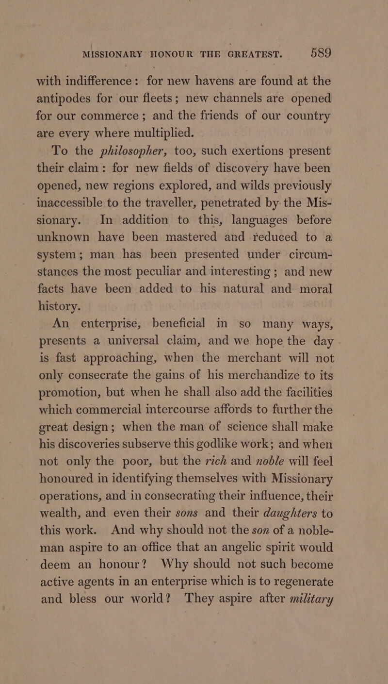 with indifference: for new havens are found at the antipodes for our fleets; new channels are opened for our commerce ; and the friends of our country are every where multiplied. To the philosopher, too, such exertions present their claim: for new fields of discovery have been opened, new regions explored, and wilds previously inaccessible to the traveller, penetrated by the Mis- sionary. In addition to this, languages before unknown have been mastered and reduced to a system; man has been presented under circum- stances the most peculiar and interesting ; and new facts have been added to his natural and moral history. An enterprise, beneficial in so many ways, presents a universal claim, and we hope the day is fast approaching, when the merchant will not only consecrate the gains of his merchandize to its promotion, but when he shall also add the facilities which commercial intercourse affords to further the great design; when the man of science shall make his discoveries subserve this godlike work; and when not only the poor, but the rich and noble will feel honoured in identifying themselves with Missionary operations, and in consecrating their influence, their wealth, and even their sons and their daughters to this work. And why should not the soz of a noble- man aspire to an office that an angelic spirit would deem an honour? Why should not such become active agents in an enterprise which is to regenerate and bless our world? They aspire after military