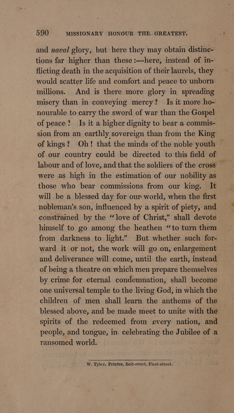 and naval glory, but here they may obtain distine- tions far higher than these :—here, instead of in- flicting death in the acquisition of their laurels, they would scatter life and comfort and peace to unborn millions. And is there more glory in spreading misery than in conveying mercy? Is it more ho- — nourable to carry the sword of war than the Gospel of peace? Is it a higher dignity to bear a commis- sion from an earthly sovereign than from the King of kmgs? Oh! that the minds of the noble youth © of our country could be directed to this field of were as high in the estimation of our nobility as those who bear commissions from our king. It will be a blessed day for our world, when the first nobleman’s son, influenced by a spirit of piety, and constrained by the “love of Christ,” shall devote himself to go among the heathen “to turn them from darkness to light.” But whether such for- ward it or not, the work will go on, enlargement and deliverance will come, until the earth, instead of being a theatre on which men prepare themselves by crime for eternal condemnation, shall become one universal temple to the living God, in which the - children of men shall learn the anthems of the blessed above, and be made meet to unite with the spirits of the redeemed from every nation, and people, and tongue, in. celebrating the Jubilee of a ransomed world. W. Tyler, Printer, Bolt-court, Fleet-street.