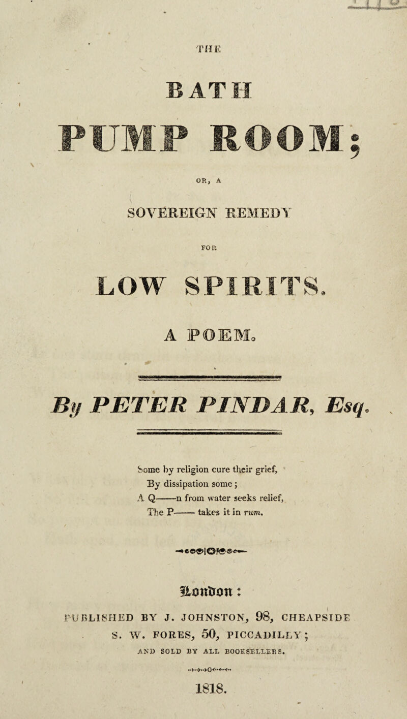 14 THE BATH PUMP ROOM; OR, A [  SOVEREIGN REMEDY LOW SPIRITS, A POEM, By PETER PIN BAR, Esq. Some by religion cure their grief, By dissipation some; A Q-n from water seeks relief, The P-takes it in rum. flcmtron: PUBLISHED BY J. JOHNSTON, 98, CHEAPSIDE S. W. FORES, 50, PICCADILLY; AND SOLD BY ALL BOOKSELLERS. 181S.