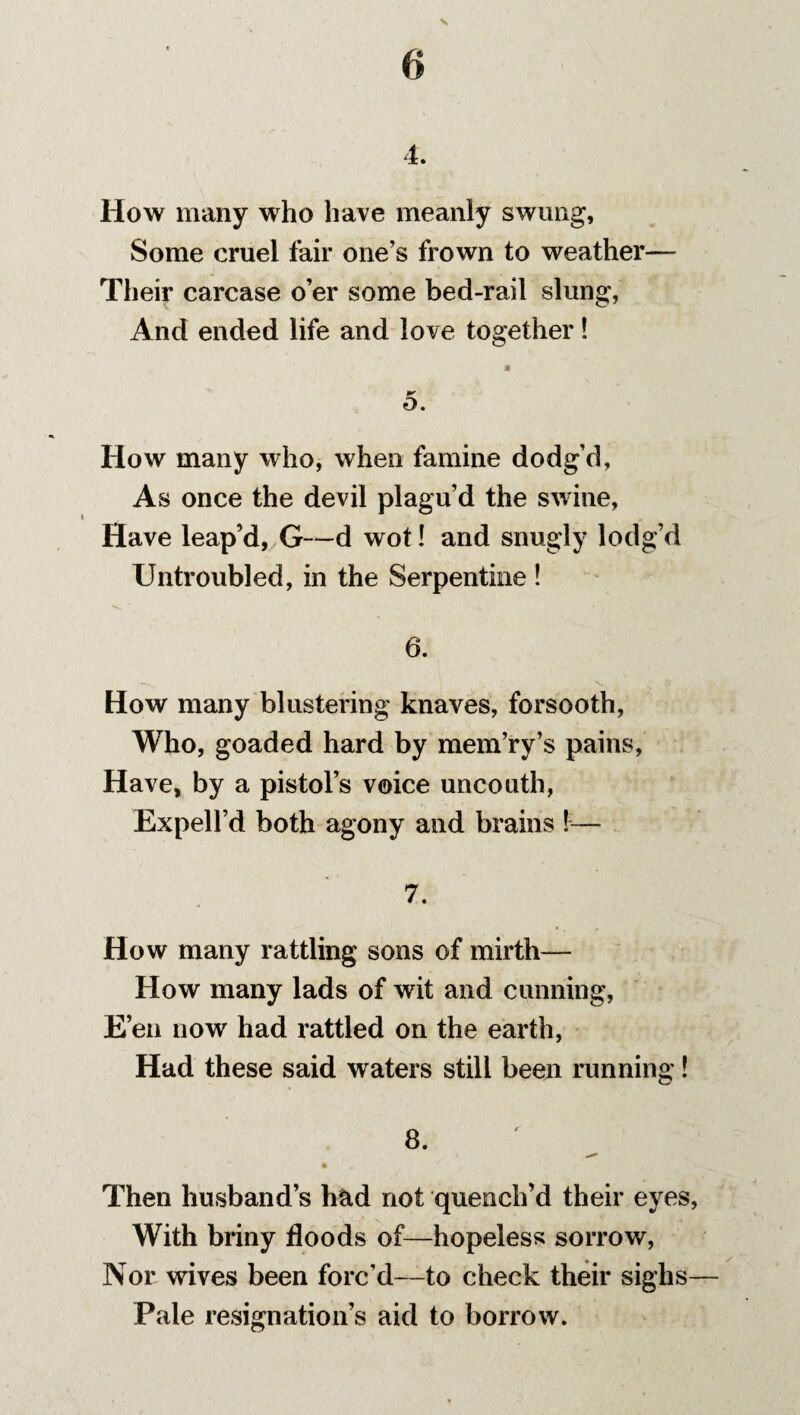 4. How many who have meanly swung, Some cruel fair one’s frown to weather— Their carcase o’er some bed-rail slung, And ended life and love together! * 5. How many who, when famine dodg’d, As once the devil plagu’d the swine, Have leap’d, G—d wot! and snugly lodg’d Untroubled, in the Serpentine ! 6. How many blustering knaves, forsooth, Who, goaded hard by mem’ry’s pains, Have, by a pistol’s voice uncouth, Expell’d both agony and brains !— 7. How many rattling sons of mirth— How many lads of wit and cunning, E’en now had rattled on the earth, Had these said waters still been running! 8. • Then husband’s h&d not quench’d their eyes, With briny floods of—hopeless sorrow, Nor wives been forc’d—to check their sighs— Pale resignation’s aid to borrow.