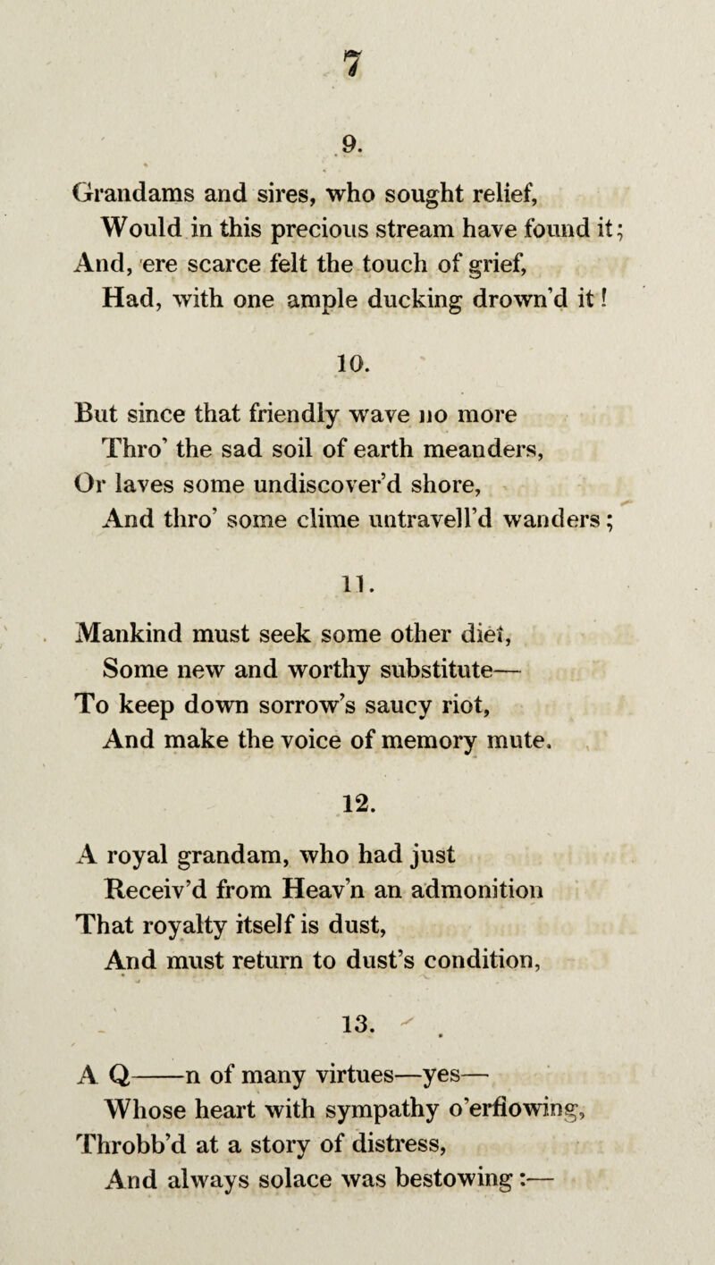 9. Grandams and sires, who sought relief, Would in this precious stream have found it; And, ere scarce felt the touch of grief, Had, with one ample ducking drown’d it! 10. But since that friendly wave no more Thro’ the sad soil of earth meanders, Or laves some undiscover’d shore, And thro’ some clime untravell’d wanders; 11. Mankind must seek some other diet, Some new and worthy substitute— To keep down sorrow’s saucy riot, And make the voice of memory mute. 12. A royal grandam, who had just Receiv’d from Heav’n an admonition That royalty itself is dust, And must return to dust’s condition, • * x-v - a • 13. ^ A Q-n of many virtues—yes— Whose heart with sympathy o’erfiowing, Throbb’d at a story of distress, And always solace was bestowing:—