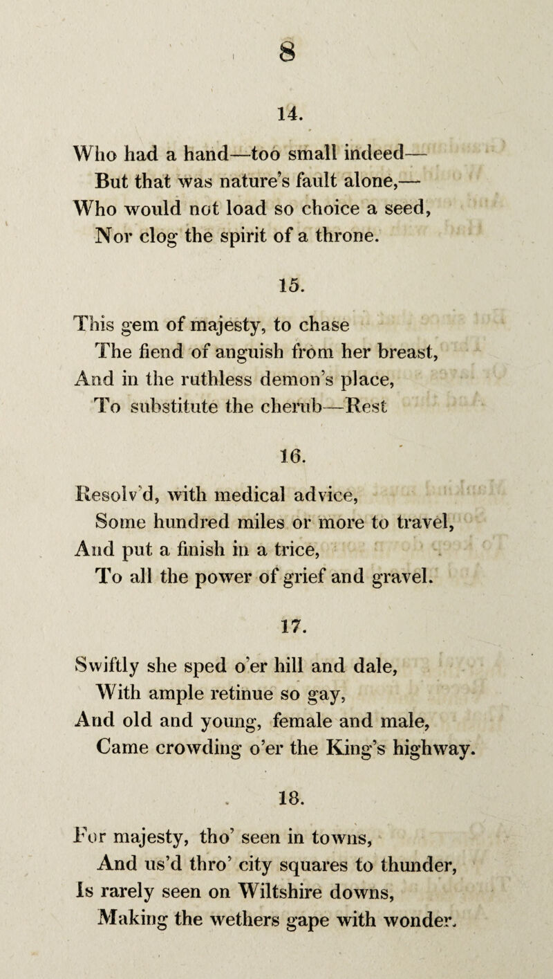 14. Who had a hand—too small indeed— But that was nature’s fault alone,— Who would not load so choice a seed, Nor clog the spirit of a throne. 15. This gem of majesty, to chase The fiend of anguish from her breast, And in the ruthless demon’s place, To substitute the cherub—Rest 10. Resolv'd, with medical advice, Some hundred miles or more to travel, And put a finish in a trice, To all the power of grief and gravel. 17. Swiftly she sped o’er hill and dale, With ample retinue so gay, And old and young, female and male, Came crowding o’er the King’s highway. 18. For majesty, tho’ seen in towns, And us’d thro’ city squares to thunder, is rarely seen on Wiltshire downs, Making the wethers gape with wonder.