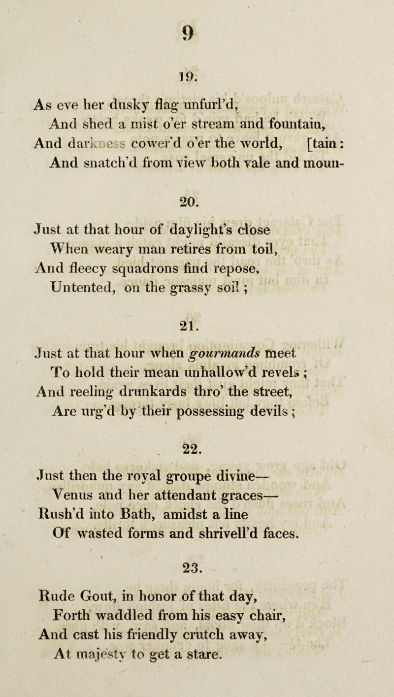 19. As eve her dusky flag unfurl’d, And shed a mist o’er stream and fountain, And darkness cower’d o’er the world, [tain: And snatch’d from view both vale and moun- 20. Just at that hour of daylight’s close When weary man retires from toil, And fleecy squadrons find repose, Un ten ted, on the grassy soil; 21. Just at that hour when gourmands meet To hold their mean unhallow’d revels ,* And reeling drunkards thro’ the street, Are urg’d by their possessing devils; . 22. Just then the royal groupe divine— Venus and her attendant graces— Rush’d into Bath, amidst a line Of wasted forms and shrivell’d faces. 23. Rude Gout, in honor of that day, Forth waddled from his easy chair, And cast his friendly crutch away, At majesty to get a stare.