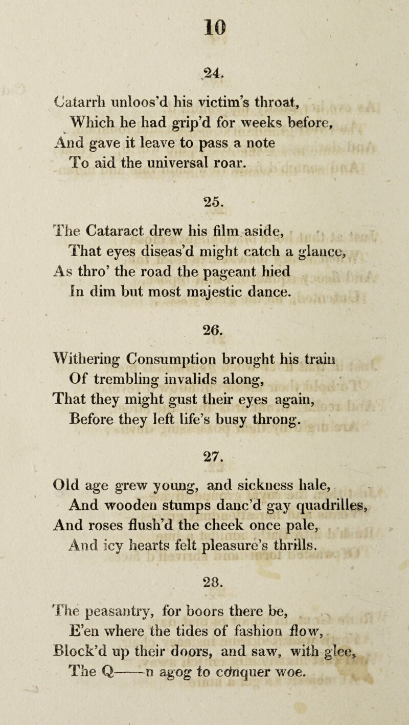 .24. I Catarrh unloos'd his victims throat, Which he had grip'd for weeks before, And gave it leave to pass a note To aid the universal roar. 25. The Cataract drew his film aside, That eyes diseas’d might catch a glance, As thro’ the road the pageant hied In dim but most majestic dance. 26. Withering Consumption brought his train Of trembling invalids along, That they might gust their eyes again, Before they left life’s busy throng. 27. Old age grew young, and sickness hale, And wooden stumps danc’d gay quadrilles, And roses flush’d the cheek once pale, And icy hearts felt pleasure’s thrills. 28. The peasantry, for boors there be, E’en where the tides of fashion flow, Block’d up their doors, and saw, with glee. The Q-o agog to conquer woe.