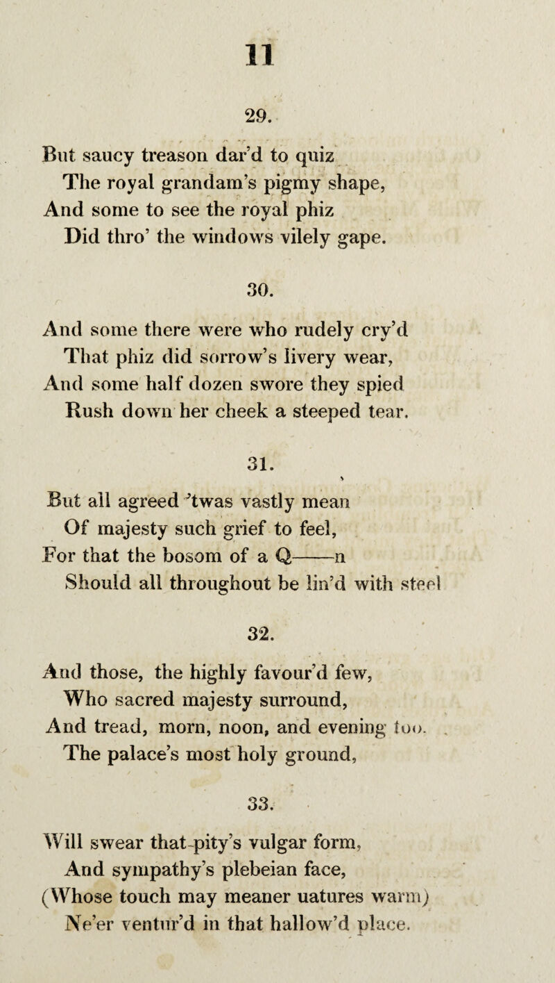 29. But saucy treason dar d to quiz The royal grandam’s pigmy shape, And some to see the royal phiz Did thro’ the windows vilely gape. 30. And some there were who rudely cry’d That phiz did sorrow’s livery wear, And some half dozen swore they spied Rush down her cheek a steeped tear. 31. > But ail agreed Twas vastly mean Of majesty such grief to feel, For that the bosom of a Q-n Should all throughout be lin’d with steel 32. And those, the highly favour’d few, Who sacred majesty surround, And tread, morn, noon, and evening too. The palace’s most holy ground, 33. Will swear that-pity’s vulgar form. And sympathy’s plebeian face, (Whose touch may meaner uatures warm) Ne’er ventur’d in that hallow’d place.