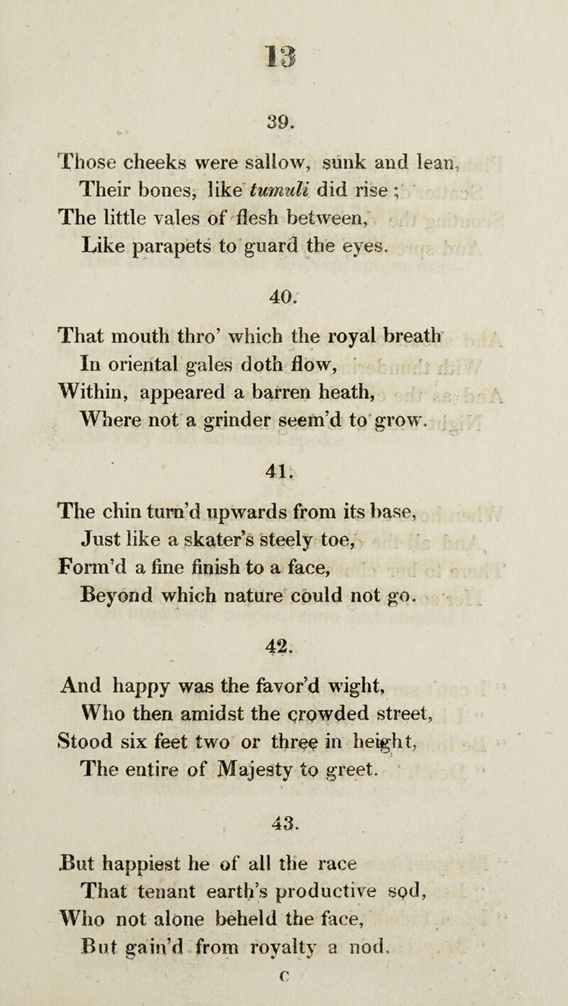 1 39. Those cheeks were sallow, sunk and lean. Their bones, like tumuli did rise ; The little vales of flesh between. Like parapets to guard the eyes. 40. That mouth thro’ which the royal breath In oriental gales doth flow, Within, appeared a barren heath, Where not a grinder seem’d to grow. 41. The chin turn’d upwards from its base, Just like a skater’s steely toe, Form’d a fine finish to a face, Beyond which nature could not go. 42. And happy was the favor’d wight. Who then amidst the crowded street, Stood six feet two or three in height. The entire of Majesty to greet. * 43. But happiest he of all the race That tenant earth’s productive sod, Who not alone beheld the face. But gain’d from rovaltv a nod, C < v v C