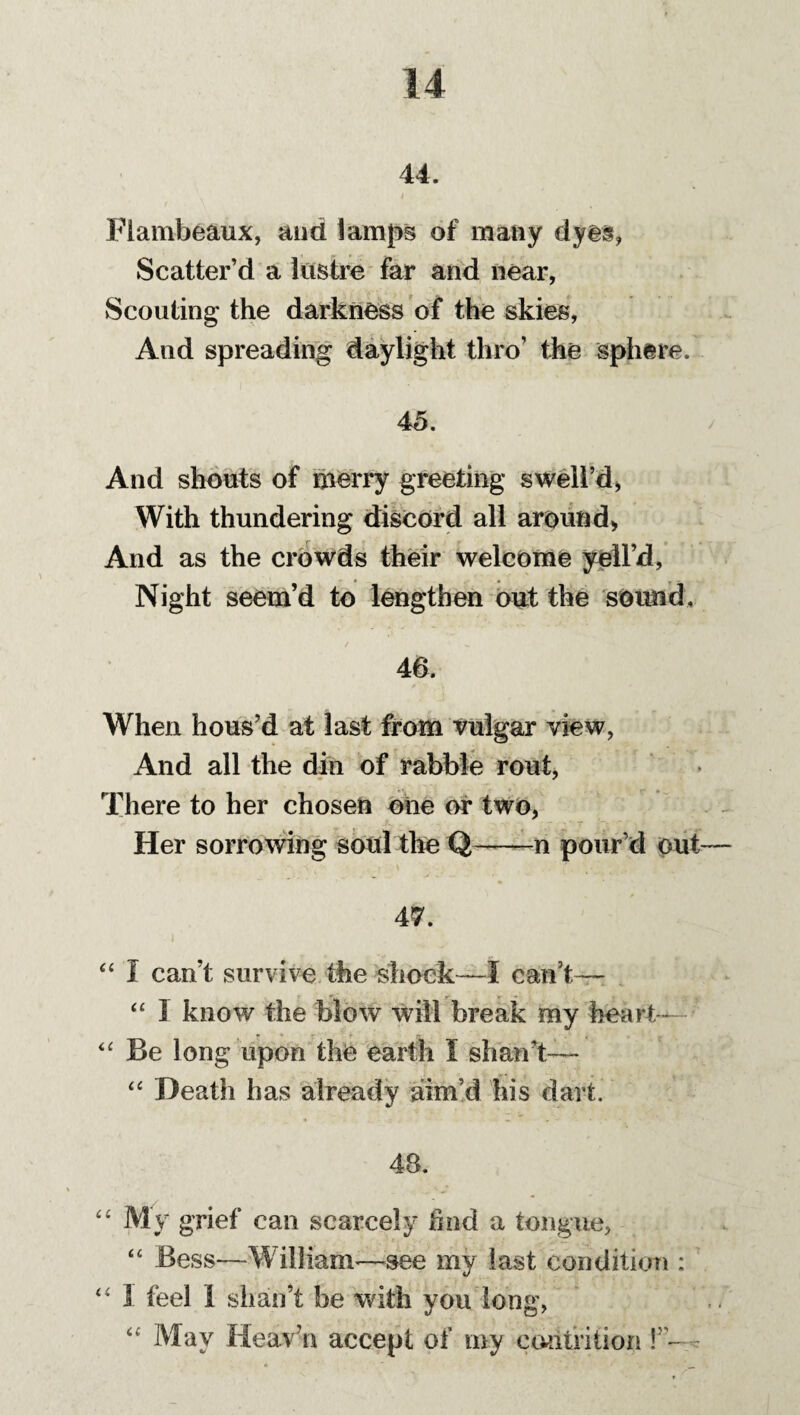 44. Flambeaux, and lamps of many dyes, Scatter’d a lustre far and near, Scouting the darkness of the skies, And spreading daylight thro’ the sphere. 45. And shouts of merry greeting swell’d, With thundering discord all around, And as the crowds their welcome yell’d, Night seem’d to lengthen out the sound, 46. When hous’d at last from vulgar view, And all the din of rabble rout, There to her chosen oiie or two, Her sorrowing soul the Q——n pour’d out— 47. “ I can’t survive the shock—I can’t— “ I know the blow will break my heart- “ Be long upon the earth I shan’t— “ Death has already aim’d his dart. 48. “ My grief can scarcely hod a tongue, “ Bess—William—see my last condition : “ X feel 1 shan’t be with you long, “ May Heave accept of my contrition \”~ t 4