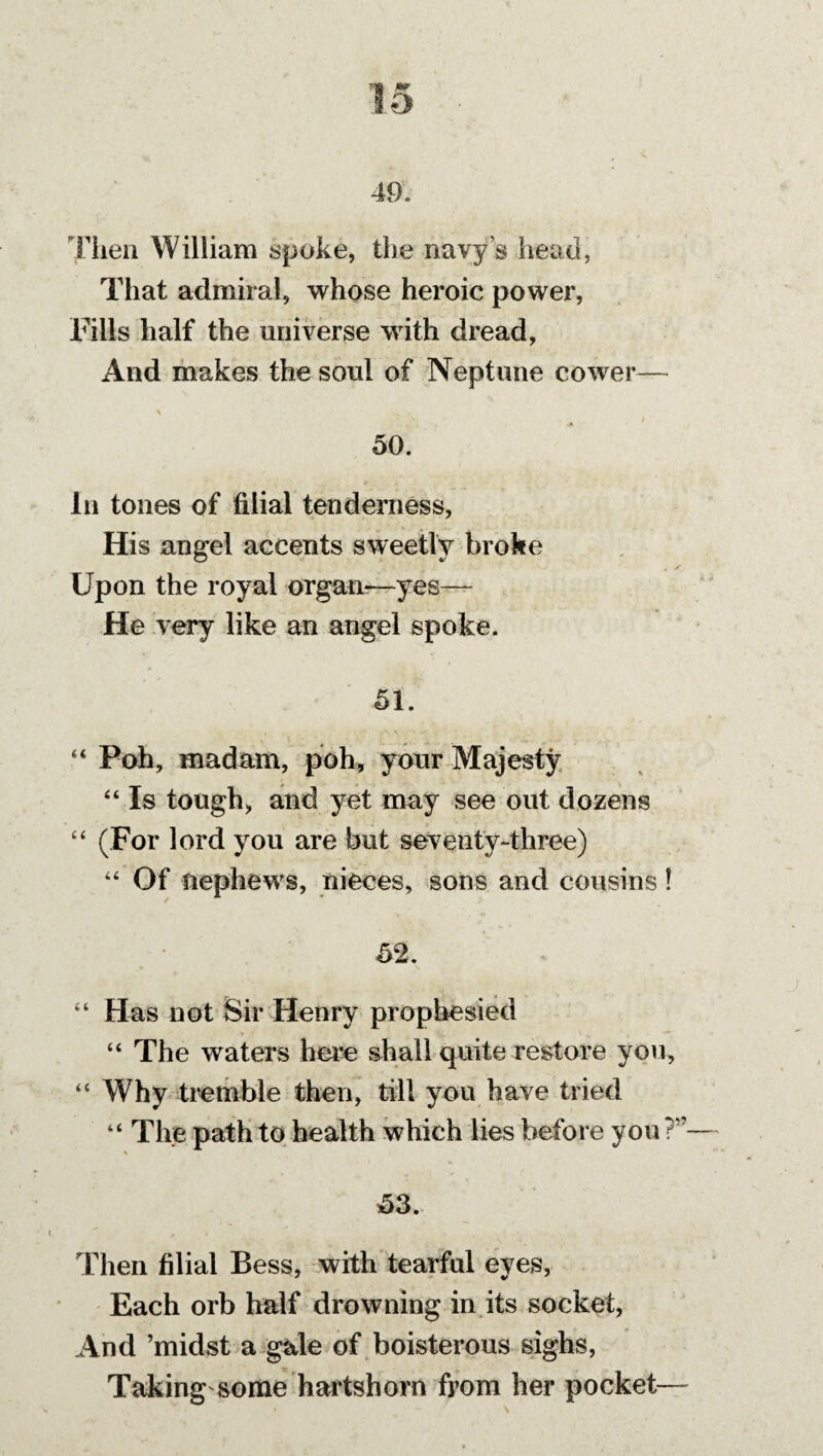 49. Then William spoke, the navy’s head, That admiral, whose heroic power, Fills half the universe with dread, And makes the soul of Neptune cower— 50. In tones of filial tenderness, His angel accents sweetly broke Upon the royal organ?—yes— He very like an angel spoke. 51. “ Poh, madam, poh, your Majesty “ Is tough, and yet may see out dozens “ (For lord you are but seventy-three) “ Of nephews, nieces, sons and cousins! 52. “ Has not Sir Henry prophesied “ The waters here shall quite restore you, “ Why tremble then, till you have tried “ The path to health which lies before you ?”— 53. Then filial Bess, with tearful eyes, Each orb half drowning in its socket, And ’midst a gale of boisterous sighs, Taking some hartshorn from her pocket—