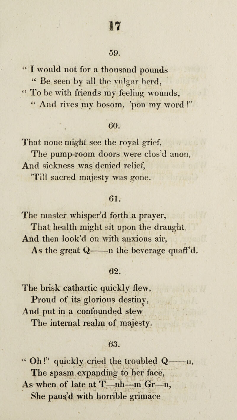 59. “ I would not for a thousand pounds “ Be seen by all the vulgar herd, “ To be with friends my feeling wounds, t “ And rives my bosom, ’pon my word !” 60. That none might see the royal grief, The pump-room doors were clos’d anon, And sickness was denied relief, ’Till sacred majesty was gone. 61. The master whisper’d forth a prayer, That health might sit upon the draught, And then look’d on with anxious air, As the great Q-n the beverage quaff’d. i 62. The brisk cathartic quickly flew, Proud of its glorious destiny, And put in a confounded stew The internal realm of majesty. 63. “ Oh!” quickly cried the troubled Q-n, The spasm expanding to her face, As when of late at T—nh—m Gr—-n, a ■ ■ '»* -Jk ~ v ~ She paus’d with horrible grimace