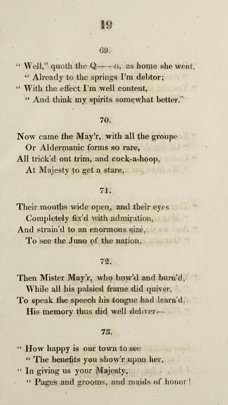“ Weil,” quoth the Q-n, as home she went, “ Already to the springs I’m debtor; “ With the effect I’m well content, “ And think mv spirits somewhat better.” 70. Now came the May’r, with all the groupe Or Aldermanic forms so rare, All trick’d out trim, and cock-a-hoop, At Majesty to get a stare. 71. Their mouths wide open, and their eyes Completely fix’d with admiration, And strain’d to an enormous size, To see the Juno of the nation. '■# ft 72. Then Mister May’r, who bow’d and burn’d, While all his palsied frame did quiver, To speak the speech his tongue had team’d. His memory thus did well deliver— 73. “ How happy is our town to see “ The benefits you show’r upon her, “ In giving us your Majesty, “ Pages and grooms, and maids of honor!