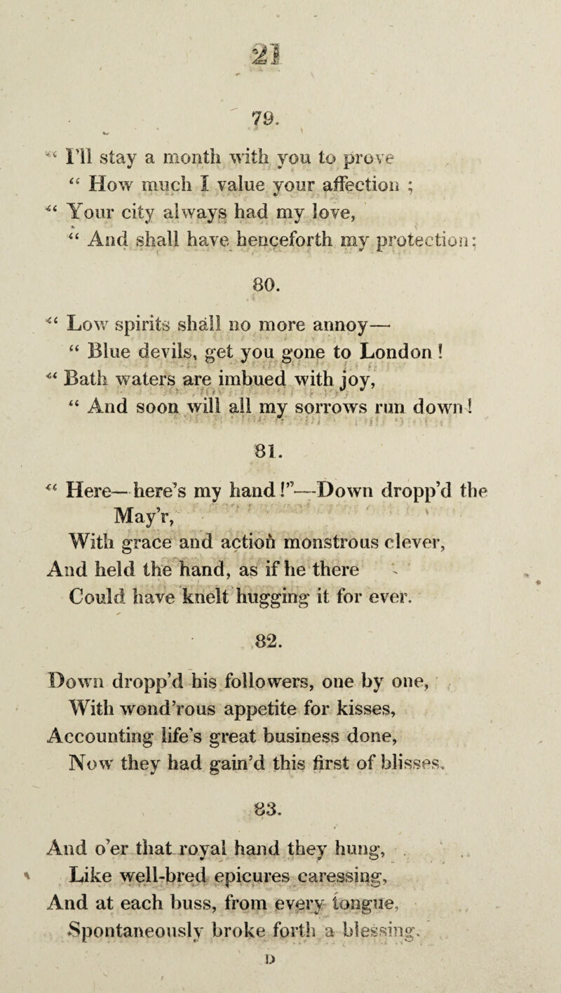 ** I’ll stay a month with you to prove “ How much 1 value your affection ; Your city always had my love, “ And shall have henceforth my protection: 80. ■“ Low spirits shall no more annoy— “ Blue devils, get you gone to London ! Bath waters are imbued with joy, “ And soon will all my sorrows run down! • : : t • • • r • / ( ■ * *• \ i 81. Here— here's my hand!”—Down dropp’d the r, With grace and action monstrous clever, And held the hand, as if he there t ' - : Could have knelt hugging it for ever. * 82. Down dropp’d his followers, one by one, With wond’rous appetite for kisses. Accounting life's great business done, Now they had gain’d this first of blisses. 83. And o’er that royal hand they hung. Like well-bred epicures caressing. And at each buss, from every tongue. Spontaneously broke forth a blessing.