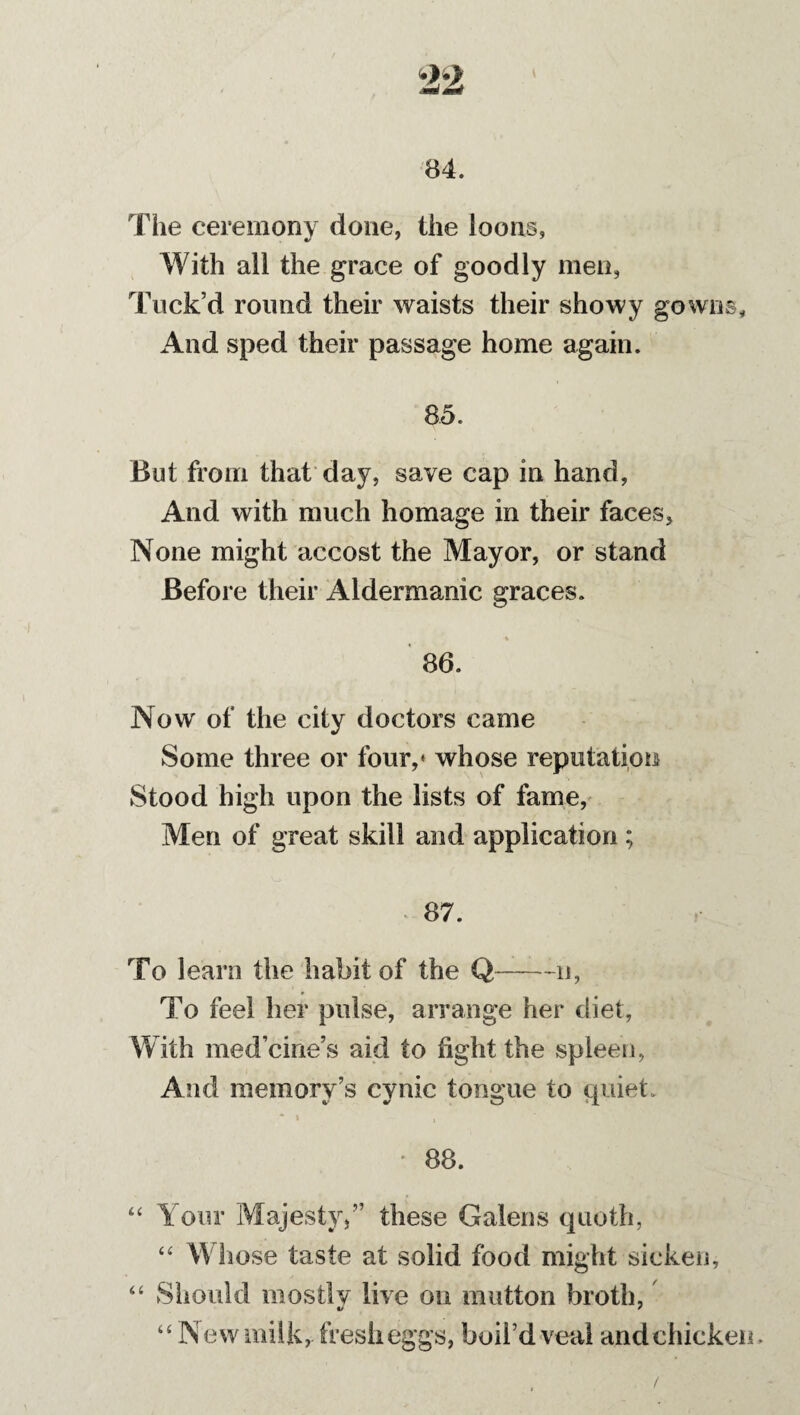 84. The ceremony done, the loons, With all the grace of goodly men, Tuck’d round their waists their showy gowns. And sped their passage home again. 85. But from that day, save cap in hand, And with much homage in their faces. None might accost the Mayor, or stand Before their Aldermanic graces. ■% 86. Now of the city doctors came Some three or four,* whose reputation Stood high upon the lists of fame, Men of great skill and application ; 87. To learn the habit of the Q-n, * To feel her pulse, arrange her diet, With med’cine’s aid to fight the spleen, And memory’s cynic tongue to quiet. 88. “ Your Majesty/’ these Galens quoth, “ Whose taste at solid food might sicken, “ Should mostly live on mutton broth, •> * “New milk, fresh eggs, boil’d veal and chicken