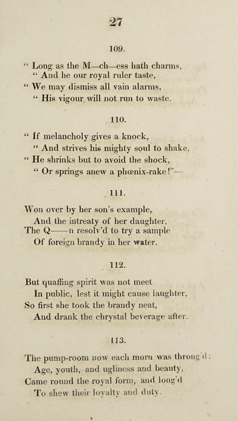 109. “ Long as the M—ch—ess hath charms, “ And he our royal ruler taste, “ We may dismiss all vain alarms, “ His vigour will not run to waste. \ 110. “ If melancholy gives a knock, “ And strives his mighty soul to shake, “ He shrinks but to avoid the shock, “ Or springs anew a phcenix-rake !”— 111. ' V Won over by her son’s example, And the intreaty of her daughter. The Q-n resolv’d to try a sample Of foreign brandy in her water. 112. But quaffing spirit was not meet In public, lest it might cause laughter, So first she took the brandv neat. And drank the chrystal beverage after. 113. The pump-room now each morn was thron Age, youth, ami ugliness and beauty, Came round the royal form, and long’d To shew their loyalty and duty.