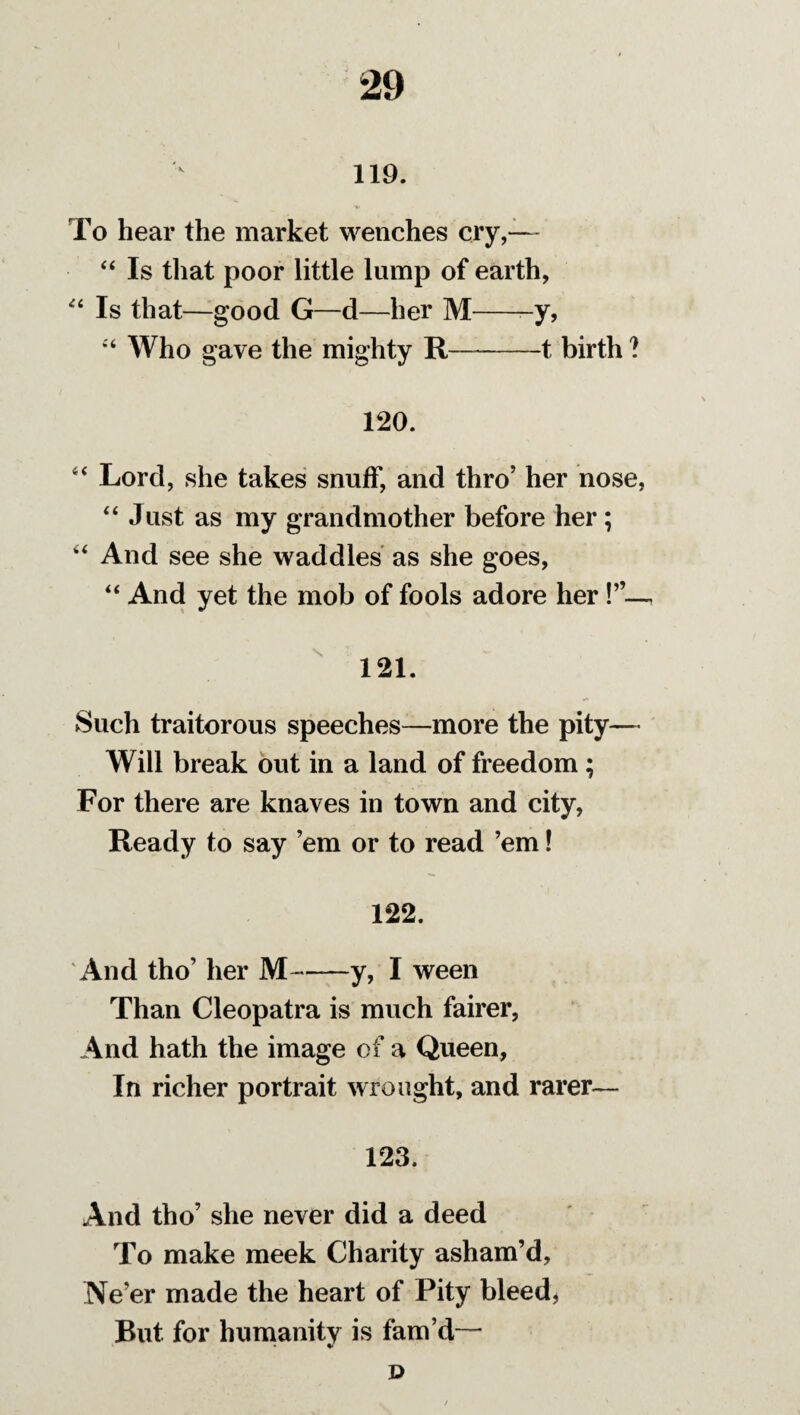 119. To hear the market wenches cry,— “ Is that poor little lump of earth, “ Is that—good G—d—her M--y, “ Who gave the mighty R—-1 birth ? 120. “ Lord, she takes snuff, and thro’ her nose, “ Just as my grandmother before her; “ And see she waddles as she goes, “ And yet the mob of fools adore her , 121. Such traitorous speeches—more the pity— Will break out in a land of freedom ; For there are knaves in town and city, Ready to say ’em or to read ’em! 122. And tho’ her M-—y, I ween Than Cleopatra is much fairer, And hath the image of a Queen, In richer portrait wrought, and rarer— 123. And tho’ she never did a deed To make meek Charity asham’d. Ne’er made the heart of Pity bleed, Rut for humanity is fam’d— D