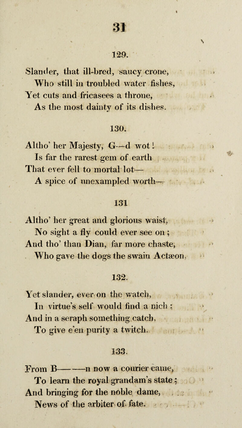 129. Slander, that ill-bred, saucy crone, Who still in troubled water fishes, Yet cuts and fricasees a throne, As the most dainty of its dishes. 130. A 1tho’ her Majesty, G—d wot 1 Is far the rarest gem of earth That ever fell to mortal lot— A spice of unexampled worth- 131 Altho’ her great and glorious waist, No sight a fly could ever see on ; And tho’ than Dian, far more chaste, Who gave the dogs the swain Actaeom 132. Yet slander, ever on the watch, In virtue’s self would find a nicli: And in a seraph something catch. To give e’en purity a twitch. 133. From B-n now a courier came, To learn the royal grand am’s state; And bringing for the noble dame, News of the arbiter of fate.